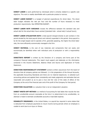 DIRECT LABOR is work performed by individuals which is directly related to a specific cost
objective. This work is readily identifiable with a particular product or service.


DIRECT LABOR BUDGET is a budget of planned expenditures for direct labor. The direct
labor budget indicates the rate per hour and the number of hours necessary to meet
production requirements. See OPERATING BUDGET.


DIRECT LABOR RATE VARIANCE reveals the difference between the standard rate and
actual rate for the actual labor hours worked [(standard rate - actual rate) X actual hours].


DIRECT LABOR UTILIZATION RATE is total payroll charged directly to job numbers in the
period divided by the total payroll (direct and indirect) expended in the period. Since payroll is
by far the single largest cost to operate a firm, generally speaking, the higher the direct labor
rate, the more efficiently economically managed is the firm.


DIRECT MATERIAL is the cost of raw materials and components that can easily and
economically be identified either with individual units of production or with a responsibility
center.


DIRECTOR'S REPORT is written by the Directors of a company and forms part of the
company's financial statements. This report must support and elaborate on the information
contained in the Income Statement, Balance Sheet and Source and Application of Funds
Statement.


DIRECTORS RESPONSIBILITY STATEMENT contains written assurances from the board of
directors that all company policies are followed: i) in the preparation of the Annual Accounts,
the applicable Accounting Standards and there are no material departures; ii) selected such
accounting policies and applied them consistently and made judgments and estimates that are
reasonable and prudent so as to give a true and fair view of the state of affairs of the
Company at the end of the financial year and of the profit of the Company for that period.


DIRECTORS VALUATION is a valuation that is not an independent valuation.


DIRECT WRITE-OFF METHOD is a method of accounting for bad debts that records the loss
from an uncollectible account receivable at the time it is determined to be uncollectible; no
attempt is made to estimate uncollectible accounts or bad debt expense.


DISABILITY INSURANCE, in the United States, is a payroll tax required in some states that
is deducted from employee paychecks to insure income during periods where an employee is
unable to work due to an injury or illness.
 