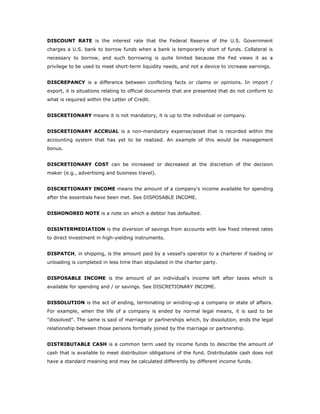 DISCOUNT RATE is the interest rate that the Federal Reserve of the U.S. Government
charges a U.S. bank to borrow funds when a bank is temporarily short of funds. Collateral is
necessary to borrow, and such borrowing is quite limited because the Fed views it as a
privilege to be used to meet short-term liquidity needs, and not a device to increase earnings.


DISCREPANCY is a difference between conflicting facts or claims or opinions. In import /
export, it is situations relating to official documents that are presented that do not conform to
what is required within the Letter of Credit.


DISCRETIONARY means it is not mandatory, it is up to the individual or company.


DISCRETIONARY ACCRUAL is a non-mandatory expense/asset that is recorded within the
accounting system that has yet to be realized. An example of this would be management
bonus.


DISCRETIONARY COST can be increased or decreased at the discretion of the decision
maker (e.g., advertising and business travel).


DISCRETIONARY INCOME means the amount of a company's income available for spending
after the essentials have been met. See DISPOSABLE INCOME.


DISHONORED NOTE is a note on which a debtor has defaulted.


DISINTERMEDIATION is the diversion of savings from accounts with low fixed interest rates
to direct investment in high-yielding instruments.


DISPATCH, in shipping, is the amount paid by a vessel's operator to a charterer if loading or
unloading is completed in less time than stipulated in the charter party.


DISPOSABLE INCOME is the amount of an individual's income left after taxes which is
available for spending and / or savings. See DISCRETIONARY INCOME.


DISSOLUTION is the act of ending, terminating or winding-up a company or state of affairs.
For example, when the life of a company is ended by normal legal means, it is said to be
"dissolved". The same is said of marriage or partnerships which, by dissolution, ends the legal
relationship between those persons formally joined by the marriage or partnership.


DISTRIBUTABLE CASH is a common term used by income funds to describe the amount of
cash that is available to meet distribution obligations of the fund. Distributable cash does not
have a standard meaning and may be calculated differently by different income funds.
 
