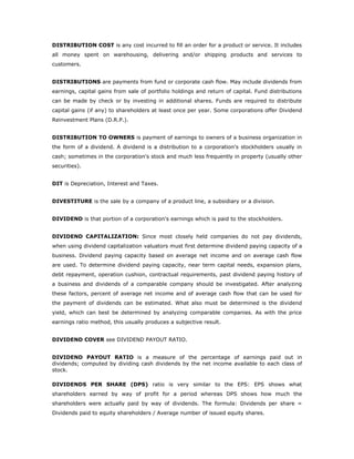 DISTRIBUTION COST is any cost incurred to fill an order for a product or service. It includes
all money spent on warehousing, delivering and/or shipping products and services to
customers.


DISTRIBUTIONS are payments from fund or corporate cash flow. May include dividends from
earnings, capital gains from sale of portfolio holdings and return of capital. Fund distributions
can be made by check or by investing in additional shares. Funds are required to distribute
capital gains (if any) to shareholders at least once per year. Some corporations offer Dividend
Reinvestment Plans (D.R.P.).


DISTRIBUTION TO OWNERS is payment of earnings to owners of a business organization in
the form of a dividend. A dividend is a distribution to a corporation's stockholders usually in
cash; sometimes in the corporation's stock and much less frequently in property (usually other
securities).


DIT is Depreciation, Interest and Taxes.


DIVESTITURE is the sale by a company of a product line, a subsidiary or a division.


DIVIDEND is that portion of a corporation's earnings which is paid to the stockholders.


DIVIDEND CAPITALIZATION: Since most closely held companies do not pay dividends,
when using dividend capitalization valuators must first determine dividend paying capacity of a
business. Dividend paying capacity based on average net income and on average cash flow
are used. To determine dividend paying capacity, near term capital needs, expansion plans,
debt repayment, operation cushion, contractual requirements, past dividend paying history of
a business and dividends of a comparable company should be investigated. After analyzing
these factors, percent of average net income and of average cash flow that can be used for
the payment of dividends can be estimated. What also must be determined is the dividend
yield, which can best be determined by analyzing comparable companies. As with the price
earnings ratio method, this usually produces a subjective result.


DIVIDEND COVER see DIVIDEND PAYOUT RATIO.


DIVIDEND PAYOUT RATIO is a measure of the percentage of earnings paid out in
dividends; computed by dividing cash dividends by the net income available to each class of
stock.

DIVIDENDS PER SHARE (DPS) ratio is very similar to the EPS: EPS shows what
shareholders earned by way of profit for a period whereas DPS shows how much the
shareholders were actually paid by way of dividends. The formula: Dividends per share =
Dividends paid to equity shareholders / Average number of issued equity shares.
 