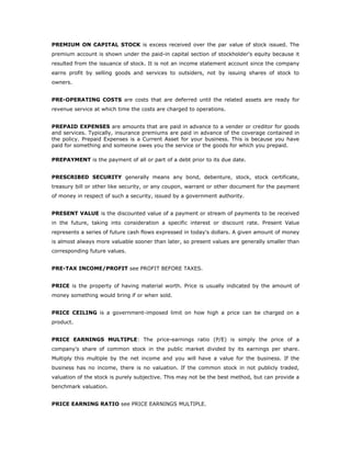 PREMIUM ON CAPITAL STOCK is excess received over the par value of stock issued. The
premium account is shown under the paid-in capital section of stockholder's equity because it
resulted from the issuance of stock. It is not an income statement account since the company
earns profit by selling goods and services to outsiders, not by issuing shares of stock to
owners.


PRE-OPERATING COSTS are costs that are deferred until the related assets are ready for
revenue service at which time the costs are charged to operations.


PREPAID EXPENSES are amounts that are paid in advance to a vender or creditor for goods
and services. Typically, insurance premiums are paid in advance of the coverage contained in
the policy. Prepaid Expenses is a Current Asset for your business. This is because you have
paid for something and someone owes you the service or the goods for which you prepaid.

PREPAYMENT is the payment of all or part of a debt prior to its due date.


PRESCRIBED SECURITY generally means any bond, debenture, stock, stock certificate,
treasury bill or other like security, or any coupon, warrant or other document for the payment
of money in respect of such a security, issued by a government authority.


PRESENT VALUE is the discounted value of a payment or stream of payments to be received
in the future, taking into consideration a specific interest or discount rate. Present Value
represents a series of future cash flows expressed in today's dollars. A given amount of money
is almost always more valuable sooner than later, so present values are generally smaller than
corresponding future values.


PRE-TAX INCOME/PROFIT see PROFIT BEFORE TAXES.


PRICE is the property of having material worth. Price is usually indicated by the amount of
money something would bring if or when sold.


PRICE CEILING is a government-imposed limit on how high a price can be charged on a
product.


PRICE EARNINGS MULTIPLE: The price-earnings ratio (P/E) is simply the price of a
company's share of common stock in the public market divided by its earnings per share.
Multiply this multiple by the net income and you will have a value for the business. If the
business has no income, there is no valuation. If the common stock in not publicly traded,
valuation of the stock is purely subjective. This may not be the best method, but can provide a
benchmark valuation.


PRICE EARNING RATIO see PRICE EARNINGS MULTIPLE.
 