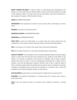 DRAFT, DEMAND OR SIGHT, in import / export, is a draft payable upon presentation to the
drawee. It may be used when the exporter wishes to retain control of the shipment for credit
or title retention reasons. The buyer must pay the bank before receiving the documents to
take custody of the goods. A COD shipment is similar.


DRAW see PROPRIETORS DRAW.


DRAWDOWN is the magnitude of a decline in account value, either in percentage or currency
terms.


DRAWEE is the buyer of a draft instrument.


DRAWING ACCOUNT see PROPRIETORS DRAW.


DRAWINGS see PROPRIETORS DRAW.


DROP SHIP is where the seller/retailer of a product ships the product directly from the
manufacturer to the customer without requiring inventory carrying by the seller/retailer.


DSO, in accounting, is an acronym that usually means 'Days Sales Outstanding'.


DTD can be: Dated, Day-to-day, or Document Type Description, among others.


DUALITY CONCEPT is the foundation of the universally applicable double entry book keeping
system. It stems from the fact that every transaction has a double (or dual) effect on the
position of a business as recorded in the accounts. For example, when an asset is bought,
another asset cash (or bank) is also and simultaneously decreased OR a liability such as
creditors is also and simultaneously increased. Similarly, when a sale is made the asset of
stock is reduced as goods leave the business and the asset of cash is increased (or the asset
of debtors is increased) as cash comes into the business (or a promise to pay is made and
accepted). Every financial transaction behaves in this dual way.


DUE DILIGENCE usually refers to an internal audit of a target firm by an acquiring firm.

DUMPING is the selling of merchandise in a foreign country at, or, below cost in order to
seize market share.


DUN is when you importune (beg or are insistent upon) a debtor for payment: a dunning
letter.
 