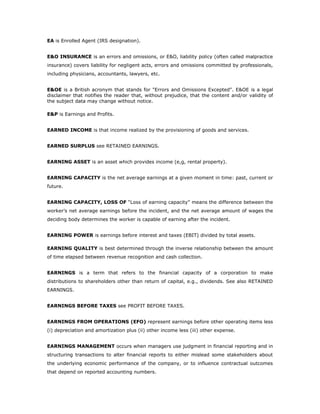 EA is Enrolled Agent (IRS designation).


E&O INSURANCE is an errors and omissions, or E&O, liability policy (often called malpractice
insurance) covers liability for negligent acts, errors and omissions committed by professionals,
including physicians, accountants, lawyers, etc.


E&OE is a British acronym that stands for "Errors and Omissions Excepted". E&OE is a legal
disclaimer that notifies the reader that, without prejudice, that the content and/or validity of
the subject data may change without notice.

E&P is Earnings and Profits.


EARNED INCOME is that income realized by the provisioning of goods and services.


EARNED SURPLUS see RETAINED EARNINGS.


EARNING ASSET is an asset which provides income (e,g, rental property).


EARNING CAPACITY is the net average earnings at a given moment in time: past, current or
future.


EARNING CAPACITY, LOSS OF “Loss of earning capacity” means the difference between the
worker’s net average earnings before the incident, and the net average amount of wages the
deciding body determines the worker is capable of earning after the incident.


EARNING POWER is earnings before interest and taxes (EBIT) divided by total assets.

EARNING QUALITY is best determined through the inverse relationship between the amount
of time elapsed between revenue recognition and cash collection.


EARNINGS is a term that refers to the financial capacity of a corporation to make
distributions to shareholders other than return of capital, e.g., dividends. See also RETAINED
EARNINGS.


EARNINGS BEFORE TAXES see PROFIT BEFORE TAXES.


EARNINGS FROM OPERATIONS (EFO) represent earnings before other operating items less
(i) depreciation and amortization plus (ii) other income less (iii) other expense.


EARNINGS MANAGEMENT occurs when managers use judgment in financial reporting and in
structuring transactions to alter financial reports to either mislead some stakeholders about
the underlying economic performance of the company, or to influence contractual outcomes
that depend on reported accounting numbers.
 