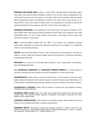 EARNINGS PER SHARE (EPS) is either: a. Basic EPS is earnings before extraordinary gains
and losses, less preferred-share dividends, divided by all common shares outstanding at the
most recent fiscal year end. Net income, or earnings, refers to the company's after-tax profits
before extraordinary gains or extraordinary losses for the most recent annual period; or, b.
Diluted EPS is where the number of shares used in the calculation is increased to account for
outstanding dilution such as options, warrants, in-the-money convertibles, etc.


EARNINGS RETENTION is the proportion of net income that is not paid in dividends. A firm
earning $80 million after taxes and paying dividends of $20 million has a retention rate of $60
million/$80 million, or 75%. A high retention rate makes it more likely a firm's income and
dividends will grow in future years.


EBIT is Earnings Before Interest and Tax. EBIT is an indicator of a company's financial
performance calculated as revenue less expenses excluding tax and interest. It is sometimes
referred to as operating earnings.


EBITDA means Earnings Before Interest, Taxes, Depreciation and Amortization, but after all
product / service, sales and overhead (SG&A) costs are accounted for. Sometimes referred to
as Operational Cash Flow.


EBITDARM is an acronym for Earnings Before Interest, Taxes, Depreciation, Amortization,
Rent and Management fees.


E.C. (EUROPEAN COMMUNITY or EUROPEAN COMMON MARKET) is a trading block of
countries in Europe that have agreed on common regulations on cross-border trade.


ECONOMETRICS literally means 'economic measurement'. It is the branch of economics that
applies statistical methods to the empirical study of economic theories and relationships. It is
a combination of mathematical economics, statistics, economic statistics and economic theory.


ECONOMICALLY FEASIBLE means that the benefit of tracing the cost (greater accuracy)
outweighs the cost of doing so.

ECONOMIC BOOK VALUE allows for a book value analysis that adjusts the assets to their
market value. This valuation allows valuation of goodwill, real estate, inventories and other
assets at their market value.

ECONOMIC DEPRECIATION is the decline in real estate property value caused by external
forces, such as neighborhood blight or adverse development.


ECONOMIC ENTITY accounting concept that provides context or “point of view” for the
economic events (i.e., transactions) captured by the financial statements. In short, it answers
the questions, “Whose asset is it?”; “Whose liability is it?”
 