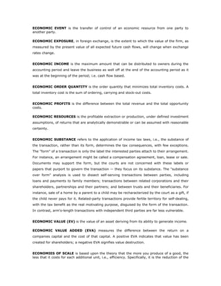 ECONOMIC EVENT is the transfer of control of an economic resource from one party to
another party.

ECONOMIC EXPOSURE, in foreign exchange, is the extent to which the value of the firm, as
measured by the present value of all expected future cash flows, will change when exchange
rates change.


ECONOMIC INCOME is the maximum amount that can be distributed to owners during the
accounting period and leave the business as well off at the end of the accounting period as it
was at the beginning of the period; i.e. cash flow based.


ECONOMIC ORDER QUANTITY is the order quantity that minimizes total inventory costs. A
total inventory cost is the sum of ordering, carrying and stock-out costs.


ECONOMIC PROFITS is the difference between the total revenue and the total opportunity
costs.

ECONOMIC RESOURCES is the profitable extraction or production, under defined investment
assumptions, of returns that are analytically demonstrable or can be assumed with reasonable
certainty.


ECONOMIC SUBSTANCE refers to the application of income tax laws, i.e., the substance of
the transaction, rather than its form, determines the tax consequences, with few exceptions.
The "form" of a transaction is only the label the interested parties attach to their arrangement.
For instance, an arrangement might be called a compensation agreement, loan, lease or sale.
Documents may support the form, but the courts are not concerned with these labels or
papers that purport to govern the transaction -- they focus on its substance. The "substance
over form" analysis is used to dissect self-serving transactions between parties, including
loans and payments to family members; transactions between related corporations and their
shareholders, partnerships and their partners; and between trusts and their beneficiaries. For
instance, sale of a home by a parent to a child may be recharacterized by the court as a gift, if
the child never pays for it. Related-party transactions provide fertile territory for self-dealing,
with the tax benefit as the real motivating purpose, disguised by the form of the transaction.
In contrast, arm's-length transactions with independent third parties are far less vulnerable.


ECONOMIC VALUE (EV) is the value of an asset deriving from its ability to generate income.

ECONOMIC VALUE ADDED (EVA) measures the difference between the return on a
companies capital and the cost of that capital. A positive EVA indicates that value has been
created for shareholders; a negative EVA signifies value destruction.


ECONOMIES OF SCALE is based upon the theory that the more you produce of a good, the
less that it costs for each additional unit, i.e., efficiency. Specifically, it is the reduction of the
 