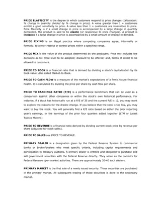 PRICE ELASTICITY is the degree to which customers respond to price changes (calculation:
% change in quantity divided by % change in price). A value greater than 1 = customers
exhibit a good sensitivity to price. A value less than 1 = customers are insensitive to price.
Price Elasticity is if a small change in price is accompanied by a large change in quantity
demanded, the product is said to be elastic (or responsive to price changes). A product is
inelastic if a large change in price is accompanied by a small amount of change in demand.

PRICE FIXING is an illegal practice where competing companies agree, informally or
formally, to jointly restrict or control prices within a specified range.


PRICE MIX is the value of the product determined by the producers. Price mix includes the
decisions as to: Price level to be adopted; discount to be offered; and, terms of credit to be
allowed to customers.


PRICE TO BOOK is a financial ratio that is derived by dividing a stock’s capitalization by its
book value. Also called Market-to-Book.

PRICE TO CASH FLOW is a measure of the market's expectations of a firm's future financial
health. It is calculated by dividing the price per share by cash flow per share.


PRICE TO EARNINGS RATIO (P/E) is a performance benchmark that can be used as a
comparison against other companies or within the stock's own historical performance. For
instance, if a stock has historically run at a P/E of 35 and the current P/E is 12, you may want
to explore the reasons for the drastic change. If you believe that the ratio is too low, you may
want to buy the stock. You will generally find a P/E ratio based on either the prior reporting
year's earnings, or the earnings of the prior four quarters added together (LTM or Latest
Twelve Months)


PRICE TO REVENUE is a financial ratio derived by dividing current stock price by revenue per
share (adjusted for stock splits).

PRICE TO SALES see PRICE TO REVENUE.


PRIMARY DEALER is a designation given by the Federal Reserve System to commercial
banks or broker/dealers who meet specific criteria, including capital requirements and
participation in Treasury auctions. A primary dealer is entitled and obligated to purchase and
sell government securities with the Federal Reserve directly. They serve as the conduits for
Federal Reserve open market activities. There are approximately 30-40 such dealers.


PRIMARY MARKET is the first sale of a newly issued security. Those securities are purchased
in the primary market. All subsequent trading of those securities is done in the secondary
market.
 