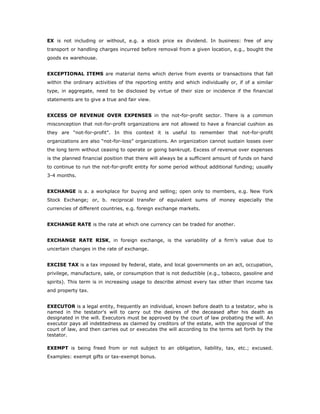 EX is not including or without, e.g. a stock price ex dividend. In business: free of any
transport or handling charges incurred before removal from a given location, e.g., bought the
goods ex warehouse.


EXCEPTIONAL ITEMS are material items which derive from events or transactions that fall
within the ordinary activities of the reporting entity and which individually or, if of a similar
type, in aggregate, need to be disclosed by virtue of their size or incidence if the financial
statements are to give a true and fair view.


EXCESS OF REVENUE OVER EXPENSES in the not-for-profit sector. There is a common
misconception that not-for-profit organizations are not allowed to have a financial cushion as
they are “not-for-profit”. In this context it is useful to remember that not-for-profit
organizations are also “not-for-loss” organizations. An organization cannot sustain losses over
the long term without ceasing to operate or going bankrupt. Excess of revenue over expenses
is the planned financial position that there will always be a sufficient amount of funds on hand
to continue to run the not-for-profit entity for some period without additional funding; usually
3-4 months.


EXCHANGE is a. a workplace for buying and selling; open only to members, e.g. New York
Stock Exchange; or, b. reciprocal transfer of equivalent sums of money especially the
currencies of different countries, e.g. foreign exchange markets.


EXCHANGE RATE is the rate at which one currency can be traded for another.


EXCHANGE RATE RISK, in foreign exchange, is the variability of a firm’s value due to
uncertain changes in the rate of exchange.


EXCISE TAX is a tax imposed by federal, state, and local governments on an act, occupation,
privilege, manufacture, sale, or consumption that is not deductible (e.g., tobacco, gasoline and
spirits). This term is in increasing usage to describe almost every tax other than income tax
and property tax.


EXECUTOR is a legal entity, frequently an individual, known before death to a testator, who is
named in the testator's will to carry out the desires of the deceased after his death as
designated in the will. Executors must be approved by the court of law probating the will. An
executor pays all indebtedness as claimed by creditors of the estate, with the approval of the
court of law, and then carries out or executes the will according to the terms set forth by the
testator.

EXEMPT is being freed from or not subject to an obligation, liability, tax, etc.; excused.
Examples: exempt gifts or tax-exempt bonus.
 