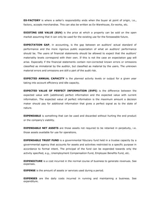 EX-FACTORY is where a seller's responsibility ends when the buyer at point of origin, i.e.,
factory, accepts merchandise. This can also be written as Ex-Warehouse, Ex-works, etc.


EXISTING USE VALUE (EUV) is the price at which a property can be sold on the open
market assuming that it can only be used for the existing use for the foreseeable future.


EXPECTATION GAP, in accounting, is the gap between an auditors' actual standard of
performance and the more rigorous public expectation of what an auditors' performance
should be. The users of financial statements should be allowed to expect that the auditors'
materiality levels correspond with their own. If this is not the case an expectation gap will
arise. Especially if the financial statements contain non-corrected known errors or omissions
classified as immaterial by the auditor, but classified as material by the users. The unknown
material errors and omissions are still a part of the audit risk.


EXPECTED ANNUAL CAPACITY is the planned activity levels or output for a given year
taking into account efficiency and idle capacity.


EXPECTED VALUE OF PERFECT INFORMATION (EVPI) is the difference between the
expected value with (additional) perfect information and the expected value with current
information. The expected value of perfect information is the maximum amount a decision
maker should pay for additional information that gives a perfect signal as to the state of
nature.


EXPENDABLE is something that can be used and discarded without hurting the end product
or the company's viability.


EXPENDABLE NET ASSETS are those assets not required to be retained in perpetuity, i.e.
those assets available for use for operations.


EXPENDABLE TRUST FUND is a governmental fiduciary fund held in a trustee capacity by a
governmental agency that accounts for assets and activities restricted to a specific purpose in
accordance to formal intent. The principal of the fund can be expended towards only the
activity specified, e.g., Unemployment Compensation Fund, Employee Benefits Fund, etc.


EXPENDITURE is a cost incurred in the normal course of business to generate revenues. See
expenses.

EXPENSE is the amount of assets or services used during a period.


EXPENSES are the daily costs incurred in running and maintaining a business. See
expenditure.
 