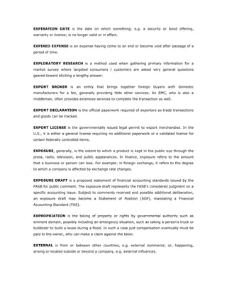 EXPIRATION DATE is the date on which something; e.g. a security or bond offering,
warranty or license; is no longer valid or in effect.


EXPIRED EXPENSE is an expense having come to an end or become void after passage of a
period of time.


EXPLORATORY RESEARCH is a method used when gathering primary information for a
market survey where targeted consumers / customers are asked very general questions
geared toward eliciting a lengthy answer.


EXPORT BROKER          is   an   entity   that   brings   together   foreign   buyers   with   domestic
manufacturers for a fee, generally providing little other services. An EMC, who is also a
middleman, often provides extensive services to complete the transaction as well.


EXPORT DECLARATION is the official paperwork required of exporters so trade transactions
and goods can be tracked.


EXPORT LICENSE is the governmentally issued legal permit to export merchandise. In the
U.S., it is either a general license requiring no additional paperwork or a validated license for
certain federally controlled items.


EXPOSURE, generally, is the extent to which a product is kept in the public eye through the
press, radio, television, and public appearances. In finance, exposure refers to the amount
that a business or person can lose. For example: in foreign exchange, it refers to the degree
to which a company is affected by exchange rate changes.


EXPOSURE DRAFT is a proposed statement of financial accounting standards issued by the
FASB for public comment. The exposure draft represents the FASB's considered judgment on a
specific accounting issue. Subject to comments received and possible additional deliberation,
an exposure draft may become a Statement of Position (SOP), mandating a Financial
Accounting Standard (FAS).


EXPROPRIATION is the taking of property or rights by governmental authority such as
eminent domain, possibly including an emergency situation, such as taking a person's truck or
bulldozer to build a levee during a flood. In such a case just compensation eventually must be
paid to the owner, who can make a claim against the taker.


EXTERNAL is from or between other countries, e.g. external commerce; or, happening,
arising or located outside or beyond a company, e.g. external influences.
 