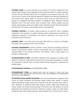 EXTERNAL AUDIT is an audit conducted by an individual or firm that is independent of the
company being audited. These independent auditors audit the books of a company generally
once per year (see INTERIM AUDIT) after the completion of the company's fiscal year. Their
role is to give an opinion of the financials statement's reflection of the status and operations of
the company being audited. Based on what they witness during the audit they will also
produce, for management and board utilization, a management letter. Although a financial
statement audit is the most common type of external audit, external auditors may also
conduct special purpose audits which might include; performing specific tests and procedures
and reporting on the results, a less intensive review, and compilations.


EXTERNAL AUDITOR is an auditor, usually working for an audit firm, that is completely
independent of the company it is auditing. External auditors should always be certified by a
professional association of accountants, and should be selected by, and report to, the
corporation’s board of directors.


EXTERNAL DEBT is the total private and public debt owed by a country to individuals,
households, firms, and governments in other countries.


EXTERNAL ENVIRONMENT is factors (conditions, trends, and forces) essentially outside the
control of organizational members. External environmental scans are conducted to identify
important factors in the external environment. This analysis is often a critical aspect in all
business or strategic plans.


EXTINGUISHMENT OF DEBT is the debtor's satisfaction of the obligation to a creditor, either
legally or in-substance. A debt shall be accounted for as having been extinguished in a number
of circumstances, including when it has been settled through repayment or replacement by
another liability.


EXTRAORDINARY EXPENSE see EXTRAORDINARY ITEMS.


EXTRAORDINARY ITEMS are material items that are unusual in nature and occur
infrequently. Both characteristics must exist for an item to be classified as an extraordinary
item on the income statement.

EXTRATERRITORIAL INCOME EXCLUSION is the amount excluded from a taxpayer's gross
income for certain transactions that generate foreign trading gross receipts. In general,
foreign trading gross receipts include gross receipts from the sale, exchange, lease, rental, or
other disposition of qualifying foreign trade property. Foreign trading gross receipts also
include receipts from certain services provided in connection with such property, as well as
engineering and architectural services for construction projects outside the United States.
Qualifying foreign trade property generally includes property that is held primarily for sale or
 