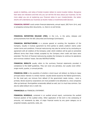 assets to liabilities, and ratios of lender-investor dollars to owner-investor dollars. Recognize
that ratios are indicators and that only you can tell the full story about your business. So the
more adept you are at explaining your financial ratios to your investor/lender, the better
she/he will understand your business as he/she makes a investment/credit decision.


FINANCIAL REPORT could contain financial statements, annual report, SEC Form 10-K, and/
or prospectus among other documents, i.e. there is no set format.




FINANCIAL REPORTING RELEASE (FRR), in the U.S., is the policy releases and
pronouncements from the SEC (Securities and Exchange Commission).


FINANCIAL RESTRUCTURING is a process geared at avoiding the liquidation of the
Company. Usually it involves agreement by third parties to satisfy creditors' claims under
certain terms and conditions. Financial restructuring may also be carried out by concluding an
agreement with all creditors of the Company under which creditors will be paid on somewhat
different terms than those initially accepted by the Company when credit and loans were
extended. This form of financial restructuring enables the Company to continue its operations
and minimize creditors’ losses. See also RESTRUCTURING.


FINANCIAL RESULTS usually refers to the summary financial statements provided in
compliance to the GAAP guidelines. They can cover any period(s), but usually cover either:
single month, quarter, or annual periods.


FINANCIAL RISK is the possibility of whether a bond issuer will default, by failing to repay
principal and/or interest in a timely manner. Usually bonds issued by the federal government,
for the most part, are immune from default (if the government needs money... more is
printed). Bonds issued by corporations are more probable to be defaulted on, since companies
often go bankrupt. Municipalities occasionally default as well, but it is much less common. Can
also be called default risk or credit risk.


FINANCIALS see FINANCIAL STATEMENT.


FINANCIAL SCHEDULE, contained in an audited annual report, summarizes the audited
financial position of the audited entity. Other application of the term is the scheduling of
amounts, not necessarily by date, of major financial events by any given category as to
projected receipts, payments, costs, etc.
 