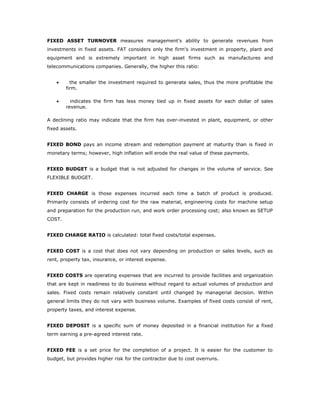 FIXED ASSET TURNOVER measures management's ability to generate revenues from
investments in fixed assets. FAT considers only the firm's investment in property, plant and
equipment and is extremely important in high asset firms such as manufactures and
telecommunications companies. Generally, the higher this ratio:


    •     the smaller the investment required to generate sales, thus the more profitable the
        firm.

    •     indicates the firm has less money tied up in fixed assets for each dollar of sales
        revenue.

A declining ratio may indicate that the firm has over-invested in plant, equipment, or other
fixed assets.


FIXED BOND pays an income stream and redemption payment at maturity than is fixed in
monetary terms; however, high inflation will erode the real value of these payments.


FIXED BUDGET is a budget that is not adjusted for changes in the volume of service. See
FLEXIBLE BUDGET.


FIXED CHARGE is those expenses incurred each time a batch of product is produced.
Primarily consists of ordering cost for the raw material, engineering costs for machine setup
and preparation for the production run, and work order processing cost; also known as SETUP
COST.


FIXED CHARGE RATIO is calculated: total fixed costs/total expenses.


FIXED COST is a cost that does not vary depending on production or sales levels, such as
rent, property tax, insurance, or interest expense.


FIXED COSTS are operating expenses that are incurred to provide facilities and organization
that are kept in readiness to do business without regard to actual volumes of production and
sales. Fixed costs remain relatively constant until changed by managerial decision. Within
general limits they do not vary with business volume. Examples of fixed costs consist of rent,
property taxes, and interest expense.


FIXED DEPOSIT is a specific sum of money deposited in a financial institution for a fixed
term earning a pre-agreed interest rate.


FIXED FEE is a set price for the completion of a project. It is easier for the customer to
budget, but provides higher risk for the contractor due to cost overruns.
 