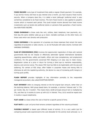 FIXED INCOME is any type of investment that yields a regular (fixed) payment. For example,
if you borrow money and have to pay interest once a month, you have issued a fixed income
security. When a company does this, it is called a bond (although 'preferred stock' is also
sometimes considered to be fixed income). The term fixed income is also applied to people's
income which is invariant each period. This could include income derived from fixed income
investments such as bonds and preferred stocks or pensions that guarantee a fixed income.
See NON-FIXED INCOME.


FIXED OVERHEAD is those costs like rent, utilities, basic telephone, loan payments, etc.,
that stay the same whether sales go up or down. Variable overhead, on the other hand, are
those costs which vary directly with production.


FIXED EXPENSES in the operation of a business are those expenses that remain the same
regardless of production or sales volume, i.e. do not fluctuate with sales volume. Contrast with
VARIABLE EXPENSES.


FLAG OF CONVENIENCE (FOC) involves the opportunistic registration of ships with national
governments that do not impose or effectively administer agreed international standards
regarding seaworthiness, safety and health, officer and crew competencies, and employment
conditions. For the governments concerned FOC shipping is an easy way to make money.
Registration comes at a price in return for turning a blind eye to maritime responsibility,
decency and common sense. The classic FOC host has little to do legitimately with the sea and
seafaring. For owners of FOC ships, often hidden in corporate mazes and having little to
otherwise do with the registering authority, the device is a way of increasing profit margins or
turning quick profits.


FLASH REPORT provides highlights of key information promptly to the responsible
managerial accountant; also called EXCEPTION REPORT.


FLAT INTEREST refers to charging interest on the full original loan amount, rather than on
the declining balance. With group based loans, for example, a common "interest rate" is "3%
per month, flat, for 4 months". This means that a $100 principal amount lent is multiplied by
3%, and then by 4 months to come up with $12 in interest. Thus, $112 would be repaid over
4 months in equal installments.


FLAT LEASE is a lease where the cost is fixed for a specific period of time.


FLAT RATE is a per unit price that remains constant regardless of the volume purchased.


FLEXIBLE BUDGET is based upon different levels of activity. It is a very useful tool for
comparing actual costs experienced to the cost allowable for the activity level achieved, i.e. it
 