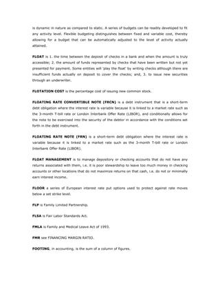 is dynamic in nature as compared to static. A series of budgets can be readily developed to fit
any activity level. Flexible budgeting distinguishes between fixed and variable cost, thereby
allowing for a budget that can be automatically adjusted to the level of activity actually
attained.


FLOAT is 1. the time between the deposit of checks in a bank and when the amount is truly
accessible; 2. the amount of funds represented by checks that have been written but not yet
presented for payment. Some entities will 'play the float' by writing checks although there are
insufficient funds actually on deposit to cover the checks; and, 3. to issue new securities
through an underwriter.


FLOTATION COST is the percentage cost of issuing new common stock.


FLOATING RATE CONVERTIBLE NOTE (FRCN) is a debt instrument that is a short-term
debt obligation where the interest rate is variable because it is linked to a market rate such as
the 3-month T-bill rate or London Interbank Offer Rate (LIBOR), and conditionally allows for
the note to be exercised into the security of the debtor in accordance with the conditions set
forth in the debt instrument.


FLOATING RATE NOTE (FRN) is a short-term debt obligation where the interest rate is
variable because it is linked to a market rate such as the 3-month T-bill rate or London
Interbank Offer Rate (LIBOR).


FLOAT MANAGEMENT is to manage depository or checking accounts that do not have any
returns associated with them, i.e. it is poor stewardship to leave too much money in checking
accounts or other locations that do not maximize returns on that cash, i.e. do not or minimally
earn interest income.


FLOOR a series of European interest rate put options used to protect against rate moves
below a set strike level.


FLP is Family Limited Partnership.


FLSA is Fair Labor Standards Act.


FMLA is Family and Medical Leave Act of 1993.


FMR see FINANCING MARGIN RATIO.


FOOTING, in accounting, is the sum of a column of figures.
 