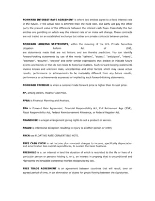 FORWARD INTEREST RATE AGREEMENT is where two entities agree to a fixed interest rate
in the future. If the actual rate is different than the fixed rate, one party will pay the other
party the present value of the difference between the interest cash flows. Essentially the two
entities are gambling on which way the interest rate of an index will change. These contracts
are not traded on an established exchange but rather are private contracts between parties.


FORWARD LOOKING STATEMENTS, within the meaning of the U.S. Private Securities
Litigation                Reform                  Act                  of                 1995,
are statements made that are not historic and are thereby predictive. You can identify
forward-looking statements by use of the words “believe”, “expect”, “anticipate”, “intend”,
“estimate”, “assume”, “project” and other similar expressions that predict or indicate future
events and trends or that do not relate to historical matters. Such forward-looking statements
involve known and unknown risks, uncertainties and other factors which may cause actual
results, performance or achievements to be materially different from any future results,
performance or achievements expressed or implied by such forward-looking statements.


FORWARD PREMIUM is when a currency trade forward price is higher than its spot price.


FP, among others, means Fixed Price.


FP&A is Financial Planning and Analysis.


FRA is Forward Rate Agreement, Financial Responsibility Act, Full Retirement Age (SSA),
Fiscal Responsibility Act, Federal Reimbursement Allowance, or Federal Register Act.


FRANCHISE is a legal arrangement giving rights to sell a product or service.


FRAUD is intentional deception resulting in injury to another person or entity


FRCN see FLOATING RATE CONVERTIBLE NOTE.


FREE CASH FLOW is net income plus non-cash charges to income, specifically depreciation
and amortization less capital expenditures, to sustain the basic business.

FREEHOLD is a. an interest in land the duration of which is restricted to the life or lives of a
particular person or persons holding it, or b. an interest in property that is unconditional and
represents the broadest ownership interest recognized by law.


FREE TRADE AGREEMENT is an agreement between countries that will result, over an
agreed period of time, in an elimination of duties for goods flowing between the signatories.
 