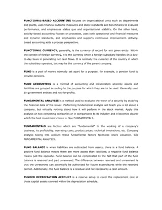 FUNCTIONAL-BASED ACCOUNTING focuses on organizational units such as departments
and plants, uses financial outcome measures and static standards and benchmarks to evaluate
performance, and emphasizes status quo and organizational stability. On the other hand,
activity-based accounting focuses on processes, uses both operational and financial measures
and dynamic standards, and emphasizes and supports continuous improvement. Activity-
based accounting adds a process perspective.


FUNCTIONAL CURRENCY, generally, is the currency of record for any given entity. Within
the context of foreign currency, it is the currency which a foreign subsidiary handles on a day-
to-day basis in generating net cash flows. It is normally the currency of the country in which
the subsidiary operates, but may be the currency of the parent company.


FUND is a pool of money normally set apart for a purpose, for example, a pension fund to
provide pensions.


FUND ACCOUNTING is a method of accounting and presentation whereby assets and
liabilities are grouped according to the purpose for which they are to be used. Generally used
by government entities and not-for-profits.


FUNDAMENTAL ANALYSIS is a method used to evaluate the worth of a security by studying
the financial data of the issuer. Performing fundamental analysis will teach you a lot about a
company, but virtually nothing about how it will perform in the stock market. Apply this
analysis on two competing companies or in comparisone to its industry and it becomes clearer
which the best investment choice is. See FUNDAMENTALS.


FUNDAMENTALS are factors which are “fundamental” to the working of a company’s
business, its profitability, operating costs, product prices, technical innovations, etc. Company
analysis taking into account these fundamental factors facilitates share valuation. See
FUNDAMENTAL ANALYSIS.


FUND BALANCE is when liabilities are subtracted from assets, there is a fund balance. A
positive fund balance means there are more assets than liabilities; a negative fund balance
means just the opposite. Fund balance can be complicated by the fact that part of the fund
balance is reserved and part unreserved. The difference between reserved and unreserved is
that the unreserved can potentially be authorized for future expenditures while the reserved
cannot. Additionally, the fund balance is a residual and not necessarily a cash amount.


FUNDED DEPRECIATION ACCOUNT is a reserve setup to cover the replacement cost of
those capital assets covered within the depreciation schedule.
 