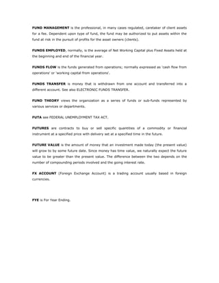 FUND MANAGEMENT is the professional, in many cases regulated, caretaker of client assets
for a fee. Dependent upon type of fund, the fund may be authorized to put assets within the
fund at risk in the pursuit of profits for the asset owners (clients).


FUNDS EMPLOYED, normally, is the average of Net Working Capital plus Fixed Assets held at
the beginning and end of the financial year.


FUNDS FLOW is the funds generated from operations; normally expressed as 'cash flow from
operations' or 'working capital from operations'.


FUNDS TRANSFER is money that is withdrawn from one account and transferred into a
different account. See also ELECTRONIC FUNDS TRANSFER.


FUND THEORY views the organization as a series of funds or sub-funds represented by
various services or departments.


FUTA see FEDERAL UNEMPLOYMENT TAX ACT.


FUTURES are contracts to buy or sell specific quantities of a commodity or financial
instrument at a specified price with delivery set at a specified time in the future.


FUTURE VALUE is the amount of money that an investment made today (the present value)
will grow to by some future date. Since money has time value, we naturally expect the future
value to be greater than the present value. The difference between the two depends on the
number of compounding periods involved and the going interest rate.


FX ACCOUNT (Foreign Exchange Account) is a trading account usually based in foreign
currencies.




FYE is For Year Ending.
 