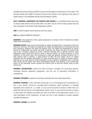 Accepted Accounting Practice (GAAP) for governmental agencies dating back to the 1930s. The
principal change that GASB 34 requires of government entities is the reporting of the value of
capital assets on Consolidated Annual Financial Reports (CAFR).


GATT (GENERAL AGREEMENT ON TARIFFS AND TRADE) is a multilateral treaty that aims
to reduce trade barriers and increase trade. The GATT was an interim treaty process that has
now culminated in the World Trade Organization (WTO).


GBP is United Kingdom Pound Sterling (Currency Code).


GDP see GROSS DOMESTIC PRODUCT.


GEARING is the proportion of the capital employed of a company that is financed by lenders
rather than shareholders.

GEARING RATIO measures the percentage of capital employed that is financed by debt and
long term financing. The higher the gearing, the higher the dependence on borrowing and long
term financing. Whereas, the lower the gearing ratio, the higher the dependence on equity
financing. Traditionally, the higher the level of gearing, the higher the level of financial risk
due to the increased volatility of profits. Financial manager face a difficult dilemma. Most
businesses require long term debt in order to finance growth, as equity financing is rarely
sufficient, on the other hand, the introduction of debt and gearing increases financial risk. A
high gearing ratio is positive; a large amount of debt will give higher return on capital
employed but the company dependent on equity financing alone is unable to sustain growth.
Gearing can be quite high for small businesses trying to become established, but in general
they should not be higher than 50%. Shareholders benefit from gearing to the extent that
return on the borrowed money exceeds the interest cost so that the market value of their
shares rise.

GENERAL ACCOUNTING involves the basic principles, concepts and accounting practice,
recording, financial statement preparation, and the use of accounting information in
management.


GENERAL EXPENSE is expense not directly connected with any single department.


GENERAL JOURNAL is the most basic of journals. It is a chronological list of transactions. It
has a very specific format for recording each transaction. Each transaction is recorded
separately and consists of: 1.) a date; 2.) any and all accounts to receive a debit entry are
listed first with an amount in the appropriate column, then; 3.) any and all accounts to receive
a credit entry are indented and listed next with an amount in the appropriate column; 4.) a
clear description of the transaction. At least one line is then skipped to visually separate
recorded transactions.


GENERAL LEDGER see LEDGER.
 