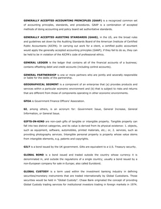 GENERALLY ACCEPTED ACCOUNTING PRINCIPLES (GAAP) is a recognized common set
of accounting principles, standards, and procedures. GAAP is a combination of accepted
methods of doing accounting and policy board set authoritative standards.


GENERALLY ACCEPTED AUDITING STANDARDS (GAAS), in the US, are the broad rules
and guidelines set down by the Auditing Standards Board of the American Institute of Certified
Public Accountants (AICPA). In carrying out work for a client, a certified public accountant
would apply the generally accepted accounting principles (GAAP); if they fail to do so, they can
be held to be in violation of the AICPA's code of professional ethics.


GENERAL LEDGER is the ledger that contains all of the financial accounts of a business;
contains offsetting debit and credit accounts (including control accounts).


GENERAL PARTNERSHIP is one or more partners who are jointly and severally responsible
or liable for the debts of the partnership.

GEOGRAPHICAL SEGMENT is a component of an enterprise that (a) provides products and
services within a particular economic environment and (b) that is subject to risks and returns
that are different from those of components operating in other economic environments.


GFOA is Government Finance Officers' Association.


GI, among others, is an acronym for: Government Issue, General Increase, General
Information, or General Issue.


GIFTS-IN-KIND are non-cash gifts of tangible or intangible property. Tangible property can
fall into two distinct categories, and its value is derived from its physical existence: 1. objects,
such as equipment, software, automobiles, printed materials, etc.; or, 2. services, such as
providing photography services. Intangible personal property is property whose value stems
from intangible elements, e.g. patents and copyrights.


GILT is a bond issued by the UK government. Gilts are equivalent to a U.S. Treasury security.


GLOBAL BOND is a bond issued and traded outside the country whose currency it is
denominated in, and outside the regulations of a single country; usually a bond issued by a
non-European company for sale in Europe; also called Eurobond.


GLOBAL CUSTODY is a term used within the investment banking industry in defining
securities/monetary instruments that are traded internationally by Global Custodians. Those
securities would be held in "Global Custody". Chase Bank originated the concept of providing
Global Custody trading services for institutional investors trading in foreign markets in 1974.
 