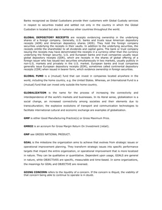 Banks recognized as Global Custodians provide their customers with Global Custody services
in respect to securities traded and settled not only in the country in which the Global
Custodian is located but also in numerous other countries throughout the world.


GLOBAL DEPOSITORY RECEIPTS are receipts evidencing ownership in the underlying
shares of a foreign company. Generally, U.S. banks and trusts issue American depository
receipts (ADR) and American depository shares (ADS). They hold the foreign company
securities underlying the receipts in their vaults. In addition to the underlying securities, the
receipts entitle the shareholder to all dividends and capital gains. The bank or trust company
issuing the receipts may have denominated the receipts in a currency other than the currency
underlying the foreign security. U.S. and European banks and trust companies usually issue
global depository receipts (GDR), which are receipts in the shares of global offering of a
foreign issuer who has issued two securities simultaneously in two markets, usually publicly in
non-U.S. markets and privately in the U.S. market. European banks and trust companies
generally issue European depository receipts (EDR), sometimes called continental depository
receipts (CDR) when issued in bearer form, which evidence ownership in foreign securities.

GLOBAL FUND is a (mutual) fund that can invest in companies located anywhere in the
world, including the home country, e.g. the United States. Whereas, an International Fund is a
(mutual) fund that can invest only outside the home country.


GLOBALIZATION is the         name    for the   process   of   increasing the   connectivity and
interdependence of the world's markets and businesses. In its literal sense, globalization is a
social change, an increased connectivity among societies and their elements due to
transculturation; the explosive evolutions of transport and communication technologies to
facilitate international cultural and economic exchange are examples of globalization.


GMP is either Good Manufacturing Practice(s) or Gross Maximum Price.


GMROI is an acronym for Gross Margin Return On Investment (retail).


GNP see GROSS NATIONAL PRODUCT.


GOAL is the milestone the organization aims to achieve that evolves from strategic issues or
operational improvement planning. They transform strategic issues into specific performance
targets that impact the entire organization, or operational improvement that is more localized
in nature. They can be qualitative or quantitative. Dependent upon usage, GOALS are general
in nature, while OBJECTIVES are specific, measurable and time-based. In some organizations,
the meanings for GOAL and OBJECTIVE are reversed.


GOING CONCERN refers to the liquidity of a concern. If the concern is illiquid, the viability of
that concern being able to continue to operate is in doubt.
 