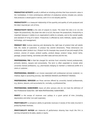 PRODUCTIVE ACTIVITY usually is defined as including activities that have economic value in
the marketplace. A more contemporary definition of productive activity includes any activity
that produces a valued good or service, even if it is not actually paid for.


PRODUCTIVITY is a measured relationship of the quantity and quality of units produced and
the labor required per unit of time.


PRODUCTIVITY RATIO is the ratio of outputs to inputs. The closer the ratio is to 1.0, the
higher the productivity; the closer the ratio is to 0.0, the lower the productivity. Productivity is
important because it relates to an organization's ability to compete, and to the overall wealth
and standard of living of a nation. Productivity is affected by work methods, capital, quality,
technology, and management.


PRODUCT MIX involves planning and developing the right type of product that will satisfy
fully the needs of customers. A product has several dimensions. These dimensions are
collectively called 'product mix'. Product mix for example may consist of size and weight of the
product, volume of output, product quality, product design, product range, brand name,
package, product testing, warranties and after sales services and the like.


PROFESSIONAL FEE is that fee charged for services from university trained professionals;
primarily doctors, lawyers and accountants. The term is often expanded to include other
university trained professions, e.g. pharmacists charging to maintain a medicinal profile of a
client or customer.


PROFESSIONAL INVOICE is an invoice associated with professional services rendered, i.e.
medical, legal or accounting services. See SERVICE INVOICE and PRODUCT INVOICE.


PROFESSIONAL SERVICES are those services offered by university trained professionals,
e.g. doctors, lawyers, and accountants for, normally, a professional fee.


PROFESSIONAL SUBSCRIBER means all other persons who do not meet the definition of
Non-Professional Subscriber. SEE NON-PROFESSIONAL SUBSCRIBER.


PROFIT is the excess of revenues over outlays in a given period of time (including
depreciation and other non-cash expenses).


PROFITABILITY is company's ability to generate revenues in excess of the costs incurred in
producing those revenues.


PROFITABILITY RATIOS are measures of performance showing how much the firm is
earning compared to its sales, assets or equity.
 