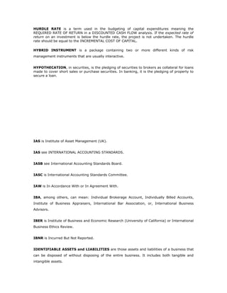 HURDLE RATE is a term used in the budgeting of capital expenditures meaning the
REQUIRED RATE OF RETURN in a DISCOUNTED CASH FLOW analysis. If the expected rate of
return on an investment is below the hurdle rate, the project is not undertaken. The hurdle
rate should be equal to the INCREMENTAL COST OF CAPITAL.

HYBRID INSTRUMENT is a package containing two or more different kinds of risk
management instruments that are usually interactive.


HYPOTHECATION, in securities, is the pledging of securities to brokers as collateral for loans
made to cover short sales or purchase securities. In banking, it is the pledging of property to
secure a loan.




IAS is Institute of Asset Management (UK).


IAS see INTERNATIONAL ACCOUNTING STANDARDS.


IASB see International Accounting Standards Board.


IASC is International Accounting Standards Committee.


IAW is In Accordance With or In Agreement With.


IBA, among others, can mean: Individual Brokerage Account, Individually Billed Accounts,
Institute of Business Appraisers, International Bar Association, or, International Business
Advisors.


IBER is Institute of Business and Economic Research (University of California) or International
Business Ethics Review.


IBNR is Incurred But Not Reported.


IDENTIFIABLE ASSETS and LIABILITIES are those assets and liabilities of a business that
can be disposed of without disposing of the entire business. It includes both tangible and
intangible assets.
 