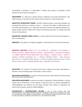 shareholding of Company C if Shareholder A directly owns shares of Company B while
Company B owns shares of Company C.


INDUCEMENT is a reward for a specific behavior, designed to encourage that behavior; also
called incentive. To provide the first months rent free would be a "lease inducement".


INDUCTIVE ACCOUNTING THEORY (scientific method) assumes accounting standards are
somewhat like evolution of a species in nature --- survival of the fittest. It relies heavily upon
controlled experimentation (e.g., behavioral accounting research) and statistical testing (e.g.,
capital markets "events" studies of the impact of accounting information on market prices and
volume of transactions).


INDUSTRIAL REVENUE BOND (I.R.B.) is a bond issued by local government agencies in
favor of corporations.


INDUSTRY is the people or companies engaged in a particular kind of commercial enterprise.




INDUSTRY ANALYSIS includes, but is not limited to: a. Definition of the industry; b.
Industry Life Cycle - growth, maturity or decline; c. Industry History - how old is the industry;
d. In-depth historical financial performance ratio analysis; e. Industry Trends - cyclical or
seasonal, increased competition etc.; f. Industry Influential Factors - does economy,
government, or competition effect industry; g. Primary Competitors along with entry risk and
barriers to entry; and, h. Projected Industry Sales - total sales in the industry.




INFLATION is an increase in the general price level of goods and services; alternatively, a
decrease in the purchasing power of the dollar or other currency.


INFLATION ACCOUNTING is a system of accounting which, unlike historical cost accounting,
takes into account changing prices.

INFLATION ADJUSTMENT is whenever any figure is adjusted for inflation/deflation. It simply
means that all fluctuations in price (upward or downward) that are directly attributable to
inflation/deflation are reflected into that figure through either adding or subtracting the
amount that is directly caused by inflation/deflation.


INFORMATION / INFORMATIONAL RETURN is one of many returns that only
communicates to the Internal Revenue Service information relevant to tax liability and does
not compute the actual liability of any taxpayer or accompany the actual payment of tax; used
for sale of property, dividends, and others (e.g., W-2 and Forms 1099).
 