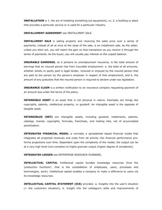 INSTALLATION is 1. the act of installing something (as equipment); or, 2. a building or place
that provides a particular service or is used for a particular industry.


INSTALLEMENT AGREEMENT see INSTALLMENT SALE.


INSTALLMENT SALE is selling property and receiving the sales price over a series of
payments, instead of all at once at the close of the sale, is an installment sale. As the seller,
unless you elect out, you will report the gain on that transaction as you receive it through the
series of payments. As the buyer, you will usually pay interest on the unpaid balance.


INSURABLE EARNINGS, as it pertains to unemployment insurance, is the total amount of
earnings that an insured person has from insurable employment: a. the total of all amounts,
whether wholly or partly paid in legal tender, received or enjoyed by the insured person that
are paid to the person by the person's employer in respect of that employment, and b. the
amount of any gratuities that the insured person is required to declare under tax legislation.


INSURANCE CLAIM is a written notification to an insurance company requesting payment of
an amount due under the terms of the policy.


INTANGIBLE ASSET is an asset that is not physical in nature. Examples are things like
copyrights, patents, intellectual property, or goodwill. An intangible asset is the opposite of
tangible asset.


INTANGIBLES (NET) are intangible assets, including goodwill, trademarks, patents,
catalogs, brands, copyrights, formulas, franchises, and mailing lists, net of accumulated
amortization.


INTEGRATED FINANCIAL MODEL is normally a spreadsheet based financial model that
integrates all projected revenues and costs from all activity into financial performance pro-
forma projections over time. Dependent upon the complexity of the model, the output can be
at a very high level (non-complex) to highly granular output (higher degree of complexity).


INTEGRATED LEDGER see ENTERPRISE RESOURCE PLANNING.


INTELLECTUAL CAPITAL Intellectual capital bundles knowledge resources (how the
‘production functions”, that is the constellation of employees, users, processes and
technologies, work). Intellectual capital enables a company to make a difference to users via
its knowledge resources.


INTELLECTUAL CAPITAL STATEMENT (ICS) provides: a. Insights into the user’s situation
(= the customers situation); b. Insight into the colleague’s skills and improvements of
 