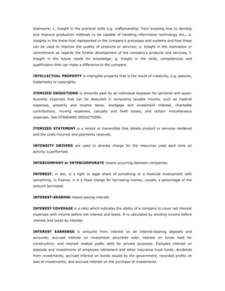 teamwork; c. Insight in the practical skills e.g. craftsmanship: from knowing how to develop
and improve production methods to be capable of handling information technology etc.; d.
Insights in the know-how represented in the company’s processes and systems and how these
can be used to improve the quality of products or services; e. Insight in the motivation or
commitment as regards the further development of the company’s products and services; f.
Insight in the future needs for knowledge; g. Insight in the skills, competencies and
qualification that can make a difference to the company.


INTELLECTUAL PROPERTY is intangible property that is the result of creativity, e.g. patents,
trademarks or copyrights.


ITEMIZED DEDUCTIONS is amounts paid by an individual taxpayer for personal and quasi-
business expenses that can be deducted in computing taxable income, such as medical
expenses, property and income taxes, mortgage and investment interest, charitable
contributions, moving expenses, casualty and theft losses, and certain miscellaneous
expenses. See STANDARD DEDUCTIONS.


ITEMIZED STATEMENT is a record or transmittal that details product or services rendered
and the costs incurred and payments received.


INTENSITY DRIVERS are used to directly charge for the resources used each time an
activity is performed.


INTERCOMPANY or INTERCORPORATE means occurring between companies.


INTEREST, in law, is a right or legal share of something or a financial involvement with
something; in finance, it is a fixed charge for borrowing money; usually a percentage of the
amount borrowed.


INTEREST-BEARING means paying interest.


INTEREST COVERAGE is a ratio which indicates the ability of a company to cover net interest
expenses with income before net interest and taxes. It is calculated by dividing income before
interest and taxes by interest.


INTEREST EARNINGS is amounts from interest on all interest-bearing deposits and
accounts; accrued interest on investment securities sold; interest on funds held for
construction; and interest related public debt for private purposes. Excludes interest on
deposits and investments of employee retirement and other insurance trust funds; dividends
from investments; accrued interest on bonds issued by the government; recorded profits on
sale of investments; and accrued interest on the purchase of investments.
 