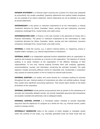 INTERIM STATEMENT is a financial report covering only a portion of a fiscal year (prepared
by accountants, but usually unaudited). Quarterly statements from publicly traded companies
are one example of an interim statement. Interim statements are not as detailed or as exact
as annual statements.


INTERMEDIARY is the person or institution empowered to be the intermediary in making
investment decisions for others. Examples: banks, savings and loan institutions, insurance
companies, brokerage firms, mutual funds, and credit unions.


INTERMEDIATION COST, in finance, is the cost involved in the placement of money with a
financial intermediary. The person or institution empowered as the intermediary to make
investment decisions for others. Examples: banks, savings and loan institutions, insurance
companies, brokerage firms, mutual funds, and credit unions.


INTERNAL is inside the country, e.g. a nation's internal politics; or, happening, arising or
located inside a company, e.g. internal requirements or transactions.


INTERNAL AUDIT is an independent appraisal function established within an organization to
examine and evaluate its activities as a service to the organization. The objective of internal
auditing is to assist members of the organization in the effective discharge of their
responsibilities. To this end, internal auditing furnishes them with analyses, appraisals,
recommendations, counsel, and information concerning the activities reviewed. The audit
objective includes promoting effective control at reasonable cost. Occasionally a corporation
may contract an external auditor or firm to conduct its internal audit function.


INTERNAL AUDITOR is an auditor who works directly for a company auditing its activities
throughout the year. Internal auditors of corporations are often not certified auditors, though
they usually have significant accounting experience. They should report directly to the board
of directors of the corporation.


INTERNAL CONTROLS include policies and procedures that (a) pertain to the maintenance of
accurate and reasonably detailed records, (b) provide reasonable assurance that transactions
are properly recorded and authorized, and (c) safeguard assets.


INTERNAL CONTROL SYSTEM is a formalized system intended to provide reasonable
assurance that the objectives of a program as a whole are met, e.g. financial control, quality
control or process control.


INTERNALLY GENERATED refers to the creation of either tangible or intangible results
within the confines of one entity, e.g. internally generated funds are those funds that are
 