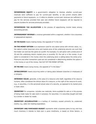 INTERPERIOD EQUITY is a government’s obligation to disclose whether current-year
revenues were sufficient to pay for current-year benefits, or did current citizens defer
payments to future taxpayers, i.e. it refers to whether current-year revenues are sufficient to
pay for the services provided that year and whether future taxpayers will be required to
assume burdens for services previously provided.


INTERPERIOD TAX ALLOCATION is the process of apportioning income taxes among
accounting periods.


INTERSEGMENT REVENUE is revenue generated within a segment; whether it be a business
or geographical segment.


IN THE BLACK means making money; the opposite of "in the red."


IN-THE-MONEY OPTION is an expression used for any option series with intrinsic value, i.e.,
the option's strike (exercise) price and market price of the underlying security are such that
the holder can exercise the option at a profit. For example, if a call option with a strike price of
30 and the underlying stock's market price is currently 33, the call is in the money. A put
option is considered in the money when the underlying stock is selling below the strike price.
Premiums and other transaction costs are not considered in determining whether the option is
in the money or out of the money. See OUT-OF-THE-MONEY OPTION.


IN THE RED means losing money; the opposite of "in the black."


INTRACOMPANY means occurring within or taking place between branches or employees of
a company.


INTRINSIC VALUE, generally, is the value of a resource unto itself, regardless of its value to
humans; often considered the ethical value of a resource, or the right of the resource to exist,
e.g., in securities, it is the perceived actual value of a security, as opposed to its market price
or book value.


INVENTORY for companies: includes raw materials, items available for sale or in the process
of being made ready for sale (work in process); for securities: it is securities bought and held
by a broker or dealer for resale.


INVENTORY ACCUMULATION is a buildup of inventory caused primarily by unplanned
events, e.g., sales not meeting expectation.


INVENTORY AND PURCHASES BUDGET represents what a business plans to buy and how
much inventory it intends to hold over a given timeframe, is based on three factors: a
 