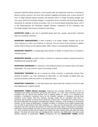 business’s desired ending inventory, cost of goods sold, and beginning inventory. A business’s
desired ending inventory will drive that business’ budgeted purchases over a given period of
time. A larger desired ending inventory will typically lead to a larger Purchases Budget and
vice-versa. While the Purchases Budget, a component of the Inventory and Purchases Budget,
represents an estimate of future purchases, this is an accrual-based accounting figure, and it
is the Disbursements for Purchases Budget (another component of the Inventory and
Purchases Budget) that drives a company’s cash flows.


INVENTORY LOAN is loan that is extended based upon the, usually, discounted / factored
value of a business' inventory.


INVENTORY OBSOLESCENCE is when inventory is no longer salable. Possibly due to too
much inventory on hand, out of fashion or demand. The true value of the inventory is seldom
exactly what is shown on the balance sheet. Often, there is unrecognized obsolescence.


INVENTORY PROFITS is a capital-gains-like element in profits. It results from an increase in
inventory prices.


INVENTORY SHRINK, as used in retail, is reduction in physical inventory caused primarily by
shoplifting and employee theft.


INVENTORY SHRINKAGE is a reduction in the physical amount of inventory that is not easily
explainable. The most common cause of shrinkage is theft.


INVENTORY TRANSFER can be a process by which inventory is physically tracked from
location to location, e.g. from warehouse to shop floor; or, the transfer of assets from one
account to another within the same or an alternate entity.


INVENTORY TURNOVER is a ratio that shows how many times the inventory of a firm is sold
and replaced over a specific period.


INVENTORY TURNS (Period Average) measures the average efficiency of the firm in
managing and selling inventories during the last period, i.e., how many inventory turns the
company has per period and whether that is getting better or worse. It is imperative to
compare a company’s inventory turns to the industry average. A company turning their
inventory much slower than the industry average might be an indication that there is
excessive old inventory on hand which would tie up their cash. The faster the inventory turns,
the more efficiently the company manages their assets. However, if the company is in financial
trouble, on the verge of bankruptcy, a sudden increase in inventory turns might indicate they
are not able to get product from their suppliers, i.e., they are not carrying the correct level of
inventory and may not have the product on hand to make their sales. If looking at a quarterly
statement, there probably are more or less turns than an annual statement due to seasonality,
i.e., their inventory levels will be higher just before the busy season than just after the busy
season. This does not mean they are managing their inventory any differently; the ratio is just
skewed because of seasonality. NOTE: Comparing the two INVENTORY TURNS (Period
 