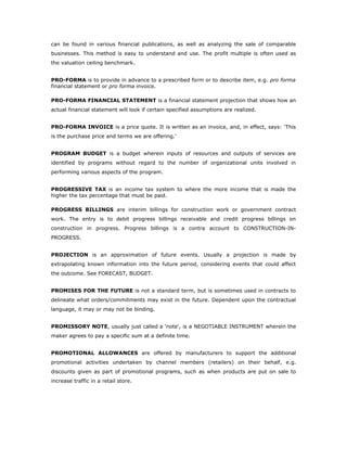 can be found in various financial publications, as well as analyzing the sale of comparable
businesses. This method is easy to understand and use. The profit multiple is often used as
the valuation ceiling benchmark.


PRO-FORMA is to provide in advance to a prescribed form or to describe item, e.g. pro forma
financial statement or pro forma invoice.

PRO-FORMA FINANCIAL STATEMENT is a financial statement projection that shows how an
actual financial statement will look if certain specified assumptions are realized.


PRO-FORMA INVOICE is a price quote. It is written as an invoice, and, in effect, says: 'This
is the purchase price and terms we are offering.'


PROGRAM BUDGET is a budget wherein inputs of resources and outputs of services are
identified by programs without regard to the number of organizational units involved in
performing various aspects of the program.


PROGRESSIVE TAX is an income tax system to where the more income that is made the
higher the tax percentage that must be paid.

PROGRESS BILLINGS are interim billings for construction work or government contract
work. The entry is to debit progress billings receivable and credit progress billings on
construction in progress. Progress billings is a contra account to CONSTRUCTION-IN-
PROGRESS.


PROJECTION is an approximation of future events. Usually a projection is made by
extrapolating known information into the future period, considering events that could affect
the outcome. See FORECAST, BUDGET.


PROMISES FOR THE FUTURE is not a standard term, but is sometimes used in contracts to
delineate what orders/commitments may exist in the future. Dependent upon the contractual
language, it may or may not be binding.


PROMISSORY NOTE, usually just called a 'note', is a NEGOTIABLE INSTRUMENT wherein the
maker agrees to pay a specific sum at a definite time.


PROMOTIONAL ALLOWANCES are offered by manufacturers to support the additional
promotional activities undertaken by channel members (retailers) on their behalf, e.g.
discounts given as part of promotional programs, such as when products are put on sale to
increase traffic in a retail store.
 