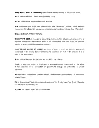 IPO (INITIAL PUBLIC OFFERING) is the first or primary offering of stock to the public.

IRC is Internal Revenue Code of 1986 (formerly 1954).


IRCA is International Register of Certified Auditors.


IRD, dependent upon usage, can mean Interest Rate Derivatives (finance), Inland Revenue
Department (New Zealand's tax revenue collection department), or Interest Rate Differential.


IRR see INTERNAL RATE OF RETURN.


IRRELEVANT COST, in managerial accounting decision-making situations, is any positive or
negative implications phenomenon which is not consequent upon the production process,
whether it is denominated in money terms or not.


IRREVOCABLE LETTER OF CREDIT is a letter of credit in which the specified payment is
guaranteed by the issuing bank if all terms and conditions are met by the drawee. It is as
good as the issuing bank.


IRS is Internal Revenue Service; also see INTEREST RATE SWAP.


ISSUE, in securities, is stock or bonds sold by a corporation or a government; or, the selling
of new securities by a corporation or government through an underwriter or private
placement.


ISV can mean: Independent Software Vendor, Independent Solution Vendor, or Information
Service Vendor.


ITC is International Trade Commission, Investment Tax Credit, Input Tax Credit (Canadian
GST refund for businesses), etc.


IVA TAX see IMPOSTA VALORE AGGIUNTO TAX.
 