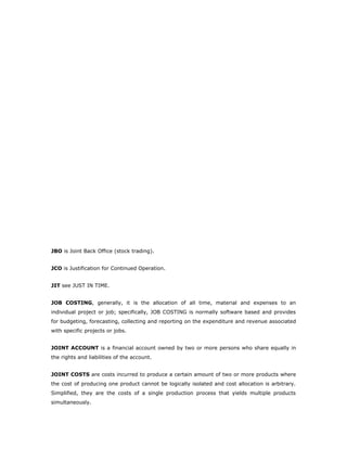 JBO is Joint Back Office (stock trading).


JCO is Justification for Continued Operation.


JIT see JUST IN TIME.


JOB COSTING, generally, it is the allocation of all time, material and expenses to an
individual project or job; specifically, JOB COSTING is normally software based and provides
for budgeting, forecasting, collecting and reporting on the expenditure and revenue associated
with specific projects or jobs.


JOINT ACCOUNT is a financial account owned by two or more persons who share equally in
the rights and liabilities of the account.


JOINT COSTS are costs incurred to produce a certain amount of two or more products where
the cost of producing one product cannot be logically isolated and cost allocation is arbitrary.
Simplified, they are the costs of a single production process that yields multiple products
simultaneously.
 