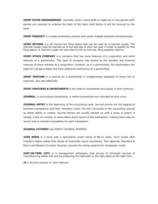 JOINT PAYEE ENDORSEMENT, normally, when a bank draft is made out to two parties both
parties are required to endorse the back of the bank draft before it will be honored by the
bank.


JOINT PRODUCT is a single production process that yields multiple products simultaneously.


JOINT RETURN is a US income tax filing status that can be used by a married couple. The
married couple must be married as of the last day of their tax year in order to qualify for this
filing status. A married couple can also elect to file as married, filing separate returns.

JOINT STOCK COMPANY is a company that has some features of a corporation and some
features of a partnership. This type of company has access to the liquidity and financial
reserves of stock markets as a corporation, however, as in a partnership; the stockholders are
liable for company debts and have additional restrictions of a partnership.


JOINT VENTURE is a venture by a partnership or conglomerate designed to share risk or
expertise. See also VENTURE.


JOINT VENTURES & INVESTMENTS is the total of investments and equity in joint ventures.


JOURNAL, in accounting transactions, is where transactions are recorded as they occur.


JOURNAL ENTRY is the beginning of the accounting cycle. Journal entries are the logging of
business transactions and their monetary value into the t-accounts of the accounting journal
as either debits or credits. Journal entries are usually backed up with a piece of paper; a
receipt, a bill, an invoice, or some other direct record of the transaction; making them easy to
record and to maintain traceability for each transaction.


JOURNAL PAYMENT see DIRECT JOURNAL PAYMENT.


JUNK BOND is a bond with a speculative credit rating of BB or lower. Such bonds offer
investors higher yields than bonds of financially sound companies. Two agencies, Standard &
Poor's and Moody's Investor Services, provide the rating systems for companies' credit.


JUST-IN-TIME (JIT) is a management philosophy that strives to eliminate sources of
manufacturing waste and cost by producing the right part in the right place at the right time.

JV is Journal Voucher or Joint Venture.
 