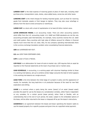 LANDED COST is the total expense of receiving goods at place of retail sale, including retail
purchase price, transportation costs, duties, value added taxes, excise tax and other taxes.


LANDING COST is the initial charges for landing imported goods, such as those for receiving
goods from dockside vessels or from barges to lighters. They may also cover wharfage or
delivery from the dock to land conveyance or warehouse.


LARGE-CAP is a stock with a level of capitalization of at least $5 billion market value.


LATIN AMERICAN MODEL is an accounting model. There are other accounting systems
which differ from the U.S. accounting model. U.S. GAAP and FASB standards are not the only
accounting principles used internationally; for example, many countries reverse the U.S. debit
and credit system. Many countries with high rates of inflation account for inflation in financial
reports much more than the U.S. does. Also, for any company operating internationally there
is the currency exchange translation problem when consolidating financial statements.


LBO see LEVERAGED BUY-OUT.


LCL see LESS THAN CONTAINER LOAD.


LCM is Lower of Cost or Market.


LCM RULE is an abbreviation for lower-of-cost-or-market rule. LCM requires that an asset be
reported on the financial statements at the lower of purchase cost or market value.


LEAD SCHEDULE, in accounting, is a working paper with columnar headings similar to those
in a working trial balance, set up to combine similar ledger accounts the total of which appears
in the working trial balance as a single amount.


LEAD-TIME is the time between the initial stage of a project or policy and the appearance of
results, for example, the long lead-time in oil production because of the need for new field
exploration and drilling.


LEASE is a contract where a party being the owner (lessor) of an asset (leased asset)
provides the asset for use by the lessee at a consideration (rentals), either fixed or dependent
on any variables, for a certain period (lease period), either fixed or flexible, with an
understanding that at the end of such period, the asset, subject to the embedded options of
the lease, will be either returned to the lessor or disposed off as per the lessor's instructions.


LEASEHOLD is an agreement between the lessee and lessor specifying the lessee's rights to
use the leased property for a specific purpose and given time at a specified rental payment.
 