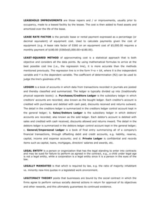 LEASEHOLD IMPROVEMENTS are those repairs and / or improvements, usually prior to
occupancy, made to a leased facility by the lessee. The cost is then added to fixed assets and
amortized over the life of the lease.


LEASE RATE FACTOR is the periodic lease or rental payment expressed as a percentage (or
decimal equivalent) of equipment cost. Used to calculate payments given the cost of
equipment (e.g. A lease rate factor of 0360 on an equipment cost of $5,000.00 requires a
monthly payment of $180.00 (0360x$5,000.00=$180.00).


LEAST-SQUARED METHOD of approximating cost is a statistical approach that is both
objective and considers all the data points. By using mathematical formulas to arrive at the
best possible cost line (i.e., the regression line), it is more accurate than the methods
mentioned previously. The regression line is in the form Y=a + bX, where X is the independent
variable and Y is the dependent variable. The coefficient of determination (R2) can be used to
judge the line’s goodness of fit.


LEDGER is a book of accounts in which data from transactions recorded in journals are posted
and thereby classified and summarized. The ledger is typically divided up into (traditionally
physical separate books): a. Purchases/Creditors Ledger is the subsidiary ledger in which
creditors' accounts are recorded; also known as the bought ledger. Each creditor's account is
credited with purchases and debited with cash paid, discounts received and returns outward.
The detail in the creditors ledger is summarized in the creditors ledger control account kept in
the general ledger; b. Sales/Debtors Ledger is the subsidiary ledger in which debtors'
accounts are recorded; also known as the sold ledger. Each debtor's account is debited with
sales and credited with cash received, discounts allowed and returns inward. The detail in the
debtors ledger is summarized in the debtors ledger control account kept in the general ledger;
c. General/Impersonal Ledger is a book of final entry summarizing all of a company's
financial transactions, through offsetting debit and credit accounts, e.g. liability, reserve,
capital, income and expense accounts; and d. Private Ledger is confidential and records
items such as capital, loans, mortgages, directors' salaries and awards, etc.


LEGAL ENTITY is a person or organization that has the legal standing to enter into contracts
and may be sued for failure to perform as agreed in the contract, e.g., a child under legal age
is not a legal entity, while a corporation is a legal entity since it is a person in the eyes of the
law.

LEGALLY MANDATED is that which is required by law, e.g. the ratio of majority inhabitant
vs. minority new-hire quotas in a legislated work environment.


LEGITIMACY THEORY posits that businesses are bound by the social contract in which the
firms agree to perform various socially desired actions in return for approval of its objectives
and other rewards, and this ultimately guarantees its continued existence.
 