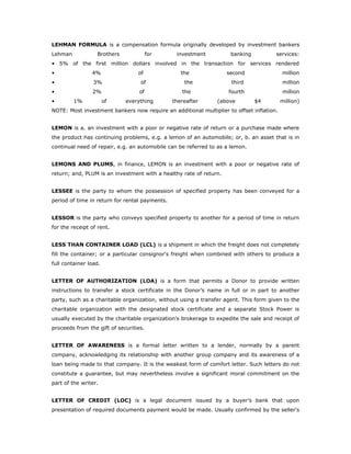 LEHMAN FORMULA is a compensation formula originally developed by investment bankers
Lehman            Brothers              for      investment          banking           services:
• 5% of the first million dollars involved in the transaction for services rendered
•               4%                of               the              second                million
•                3%                of               the              third                million
•               2%                of               the              fourth                million
•        1%            of    everything         thereafter      (above         $4         million)
NOTE: Most investment bankers now require an additional multiplier to offset inflation.


LEMON is a. an investment with a poor or negative rate of return or a purchase made where
the product has continuing problems, e.g. a lemon of an automobile; or, b. an asset that is in
continual need of repair, e.g. an automobile can be referred to as a lemon.


LEMONS AND PLUMS, in finance, LEMON is an investment with a poor or negative rate of
return; and, PLUM is an investment with a healthy rate of return.


LESSEE is the party to whom the possession of specified property has been conveyed for a
period of time in return for rental payments.


LESSOR is the party who conveys specified property to another for a period of time in return
for the receipt of rent.


LESS THAN CONTAINER LOAD (LCL) is a shipment in which the freight does not completely
fill the container; or a particular consignor's freight when combined with others to produce a
full container load.


LETTER OF AUTHORIZATION (LOA) is a form that permits a Donor to provide written
instructions to transfer a stock certificate in the Donor’s name in full or in part to another
party, such as a charitable organization, without using a transfer agent. This form given to the
charitable organization with the designated stock certificate and a separate Stock Power is
usually executed by the charitable organization’s brokerage to expedite the sale and receipt of
proceeds from the gift of securities.


LETTER OF AWARENESS is a formal letter written to a lender, normally by a parent
company, acknowledging its relationship with another group company and its awareness of a
loan being made to that company. It is the weakest form of comfort letter. Such letters do not
constitute a guarantee, but may nevertheless involve a significant moral commitment on the
part of the writer.


LETTER OF CREDIT (LOC) is a legal document issued by a buyer’s bank that upon
presentation of required documents payment would be made. Usually confirmed by the seller's
 