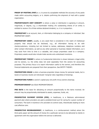 PROOF OF POSTING (POP) is: a. to prove by acceptable methods the accuracy of any posts
made within accounting ledgers; or b. details confirming the shipment of mail with a postal
organization.


PROPORTIANATE UNIT CONCEPT is where a value or distribution is agreeing in amount,
magnitude, or degree, e.g. a shareholder holding 1% outstanding shares of an entity is
entitled to receive 1% of that entities declared dividend, i.e. it is in proportion.


PROPRIETARY is an account, item, or information belonging to a company or individual. See
PROPRIETARY ASSET.


PROPRIETARY ASSET, usually, is any asset that is considered in the realm of intellectual
property   that   should   not   be   disclosed,   e.g.,   all   information   having   to   do   with
clients/customers, including but not limited to names, addresses, telephone numbers and
other contact information, as well as any other personal or business related information, as it
may exist from time to time is a valuable, and unique proprietary asset to a company.
Proprietary assets would also include trade secrets and undisclosed inventions.


PROPRIETARY THEORY is where no fundamental distinction is drawn between a legal entity
and its owners, i.e. the entity does not exist separately from the owners for accounting
purposes. The primary focus is to report information useful to the owners, and therefore the
financial statements are prepared from their perspective. See ENTITY THEORY.


PROPRIETORS DRAW is when a business proprietor draws money for personal needs, but is
taxed on business results (at individuals’ marginal rate) regardless of drawings.


PROPRIETORS FUNDS is owner's capital plus net profit minus owners drawings.


PROPRIERTORSHIP see SOLE PROPRIERTORSHIP.


PRO RATA is the basis for allocating an amount proportionally to the items involved. An
amount may be proportionally distributed to assets, expenses, funds, etc.


PROSPECTIVE PAYMENT SYSTEM (PPS), in healthcare, is a Medicare administered
payment plan where providers are paid a predetermined sum for caring for a given number of
consumers. The built in incentive is for providers to control costs, theoretically leading to more
cost effective care.


PROSPECTIVE REIMBURSEMENT, in healthcare, is a reimbursement method where the
third party payer set the amount of money for a particular service to be delivered to clients in
agreement with the organization before the service is delivered.
 