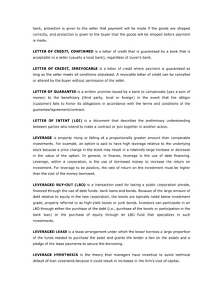 bank, protection is given to the seller that payment will be made if the goods are shipped
correctly, and protection is given to the buyer that the goods will be shipped before payment
is made.


LETTER OF CREDIT, CONFIRMED is a letter of credit that is guaranteed by a bank that is
acceptable to a seller (usually a local bank), regardless of buyer's bank.


LETTER OF CREDIT, IRREVOCABLE is a letter of credit where payment is guaranteed as
long as the seller meets all conditions stipulated. A revocable letter of credit can be cancelled
or altered by the buyer without permission of the seller.


LETTER OF GUARANTEE is a written promise issued by a bank to compensate (pay a sum of
money) to the beneficiary (third party, local or foreign) in the event that the obligor
(customer) fails to honor its obligations in accordance with the terms and conditions of the
guarantee/agreement/contract.


LETTER OF INTENT (LOI) is a document that describes the preliminary understanding
between parties who intend to make a contract or join together in another action.


LEVERAGE is property rising or falling at a proportionally greater amount than comparable
investments. For example, an option is said to have high leverage relative to the underlying
stock because a price change in the stock may result in a relatively large increase or decrease
in the value of the option. In general, in finance, leverage is the use of debt financing.
Leverage, within a corporation, is the use of borrowed money to increase the return on
investment. For leverage to be positive, the rate of return on the investment must be higher
than the cost of the money borrowed.


LEVERAGED BUY-OUT (LBO) is a transaction used for taking a public corporation private,
financed through the use of debt funds: bank loans and bonds. Because of the large amount of
debt relative to equity in the new corporation, the bonds are typically rated below investment
grade, properly referred to as high-yield bonds or junk bonds. Investors can participate in an
LBO through either the purchase of the debt (i.e., purchase of the bonds or participation in the
bank loan) or the purchase of equity through an LBO fund that specializes in such
investments.


LEVERAGED LEASE is a lease arrangement under which the lessor borrows a large proportion
of the funds needed to purchase the asset and grants the lender a lien on the assets and a
pledge of the lease payments to secure the borrowing.


LEVERAGE HYPOTHESIS is the theory that managers have incentive to avoid technical
default of loan covenants because it could result in increases in the firm’s cost of capital.
 