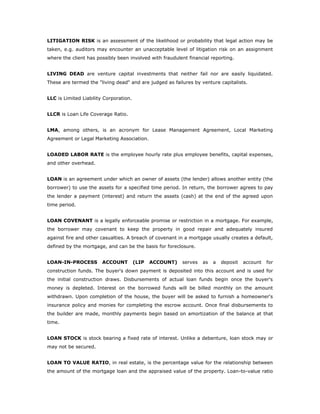 LITIGATION RISK is an assessment of the likelihood or probability that legal action may be
taken, e.g. auditors may encounter an unacceptable level of litigation risk on an assignment
where the client has possibly been involved with fraudulent financial reporting.


LIVING DEAD are venture capital investments that neither fail nor are easily liquidated.
These are termed the "living dead" and are judged as failures by venture capitalists.


LLC is Limited Liability Corporation.


LLCR is Loan Life Coverage Ratio.


LMA, among others, is an acronym for Lease Management Agreement, Local Marketing
Agreement or Legal Marketing Association.


LOADED LABOR RATE is the employee hourly rate plus employee benefits, capital expenses,
and other overhead.


LOAN is an agreement under which an owner of assets (the lender) allows another entity (the
borrower) to use the assets for a specified time period. In return, the borrower agrees to pay
the lender a payment (interest) and return the assets (cash) at the end of the agreed upon
time period.


LOAN COVENANT is a legally enforceable promise or restriction in a mortgage. For example,
the borrower may covenant to keep the property in good repair and adequately insured
against fire and other casualties. A breach of covenant in a mortgage usually creates a default,
defined by the mortgage, and can be the basis for foreclosure.


LOAN-IN-PROCESS         ACCOUNT         (LIP   ACCOUNT)   serves   as   a   deposit   account   for
construction funds. The buyer's down payment is deposited into this account and is used for
the initial construction draws. Disbursements of actual loan funds begin once the buyer's
money is depleted. Interest on the borrowed funds will be billed monthly on the amount
withdrawn. Upon completion of the house, the buyer will be asked to furnish a homeowner's
insurance policy and monies for completing the escrow account. Once final disbursements to
the builder are made, monthly payments begin based on amortization of the balance at that
time.


LOAN STOCK is stock bearing a fixed rate of interest. Unlike a debenture, loan stock may or
may not be secured.


LOAN TO VALUE RATIO, in real estate, is the percentage value for the relationship between
the amount of the mortgage loan and the appraised value of the property. Loan-to-value ratio
 