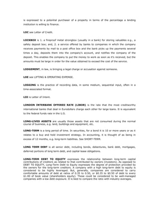 is expressed to a potential purchaser of a property in terms of the percentage a lending
institution is willing to finance.


LOC see Letter of Credit.


LOCKBOX is 1. a fireproof metal strongbox (usually in a bank) for storing valuables e.g., a
safety deposit box; and, 2. a service offered by banks to companies in which the company
receives payments by mail to a post office box and the bank picks up the payments several
times a day, deposits them into the company's account, and notifies the company of the
deposit. This enables the company to put the money to work as soon as it's received, but the
amounts must be large in order for the value obtained to exceed the cost of the service.


LODGEMENT, in law, is bringing a legal charge or accusation against someone.


LOE see LIFTING & OPERATING EXPENSE.


LOGGING is the practice of recording data, in some medium, sequential input, often in a
time-associated format.


LOI is Letter of Intent.


LONDON INTERBANK OFFERED RATE (LIBOR) is the rate that the most creditworthy
international banks that deal in Eurodollars charge each other for large loans. It is equivalent
to the federal funds rate in the U.S.


LONG-LIVED ASSETS are usually those assets that are not consumed during the normal
course of business, e.g. land, buildings and equipment, etc.

LONG-TERM is a long period of time. In securities, for a bond it is 10 or more years or as it
relates to a buy and hold investment strategy. In accounting, it is thought of as being in
excess of 12 months, e.g. long-term liabilities. See SHORT-TERM.


LONG TERM DEBT is all senior debt, including bonds, debentures, bank debt, mortgages,
deferred portions of long term debt, and capital lease obligations.


LONG-TERM DEBT TO EQUITY expresses the relationship between long-term capital
contributions of creditors as related to that contributed by owners (investors). As opposed to
DEBT TO EQUITY, Long-Term Debt to Equity expresses the degree of protection provided by
the owners for the long-term creditors. A company with a high long-term debt to equity is
considered to be highly leveraged. But, generally, companies are considered to carry
comfortable amounts of debt at ratios of 0.35 to 0.50, or $0.35 to $0.50 of debt to every
$1.00 of book value (shareholders equity). These could be considered to be well-managed
companies with a low debt exposure. It is best to compare the ratio with industry averages.
 