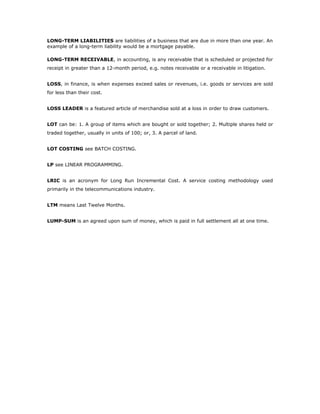 LONG-TERM LIABILITIES are liabilities of a business that are due in more than one year. An
example of a long-term liability would be a mortgage payable.

LONG-TERM RECEIVABLE, in accounting, is any receivable that is scheduled or projected for
receipt in greater than a 12-month period, e.g. notes receivable or a receivable in litigation.


LOSS, in finance, is when expenses exceed sales or revenues, i.e. goods or services are sold
for less than their cost.


LOSS LEADER is a featured article of merchandise sold at a loss in order to draw customers.


LOT can be: 1. A group of items which are bought or sold together; 2. Multiple shares held or
traded together, usually in units of 100; or, 3. A parcel of land.


LOT COSTING see BATCH COSTING.


LP see LINEAR PROGRAMMING.


LRIC is an acronym for Long Run Incremental Cost. A service costing methodology used
primarily in the telecommunications industry.


LTM means Last Twelve Months.


LUMP-SUM is an agreed upon sum of money, which is paid in full settlement all at one time.
 