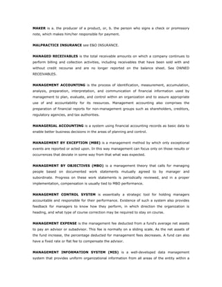 MAKER is a. the producer of a product, or, b. the person who signs a check or promissory
note, which makes him/her responsible for payment.


MALPRACTICE INSURANCE see E&O INSURANCE.


MANAGED RECEIVABLES is the total receivable amounts on which a company continues to
perform billing and collection activities, including receivables that have been sold with and
without credit recourse and are no longer reported on the balance sheet. See OWNED
RECEIVABLES.


MANAGEMENT ACCOUNTING is the process of identification, measurement, accumulation,
analysis, preparation, interpretation, and communication of financial information used by
management to plan, evaluate, and control within an organization and to assure appropriate
use of and accountability for its resources. Management accounting also comprises the
preparation of financial reports for non-management groups such as shareholders, creditors,
regulatory agencies, and tax authorities.


MANAGERIAL ACCOUNTING is a system using financial accounting records as basic data to
enable better business decisions in the areas of planning and control.


MANAGEMENT BY EXCEPTION (MBE) is a management method by which only exceptional
events are reported or acted upon. In this way management can focus only on those results or
occurrences that deviate in some way from that what was expected.


MANAGEMENT BY OBJECTIVES (MBO) is a management theory that calls for managing
people based on documented work statements mutually agreed to by manager and
subordinate. Progress on these work statements is periodically reviewed, and in a proper
implementation, compensation is usually tied to MBO performance.


MANAGEMENT CONTROL SYSTEM is essentially a strategic tool for holding managers
accountable and responsible for their performance. Existence of such a system also provides
feedback for managers to know how they perform, in which direction the organization is
heading, and what type of course correction may be required to stay on course.


MANAGEMENT EXPENSE is the management fee deducted from a fund's average net assets
to pay an advisor or subadvisor. This fee is normally on a sliding scale. As the net assets of
the fund increase, the percentage deducted for management fees decreases. A fund can also
have a fixed rate or flat fee to compensate the advisor.


MANAGEMENT INFORMATION SYSTEM (MIS) is a well-developed data management
system that provides uniform organizational information from all areas of the entity within a
 