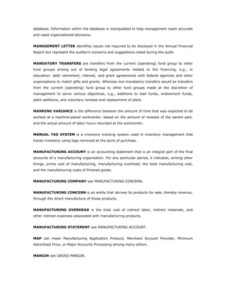database. Information within the database is manipulated to help management reach accurate
and rapid organizational decisions.


MANAGEMENT LETTER identifies issues not required to be disclosed in the Annual Financial
Report but represent the auditor's concerns and suggestions noted during the audit.


MANDATORY TRANSFERS are transfers from the current (operating) fund group to other
fund groups arising out of binding legal agreements related to the financing, e.g., in
education: debt retirement, interest, and grant agreements with federal agencies and other
organizations to match gifts and grants. Whereas non-mandatory transfers would be transfers
from the current (operating) fund group to other fund groups made at the discretion of
management to serve various objectives, e.g., additions to loan funds, endowment funds,
plant additions, and voluntary renewal and replacement of plant.


MANNING VARIANCE is the difference between the amount of time that was expected to be
worked at a machine-paced workcenter, based on the amount of receipts of the parent part,
and the actual amount of labor hours recorded at the workcenter.


MANUAL TAG SYSTEM is a inventory tracking system used in inventory management that
tracks inventory using tags removed at the point of purchase.


MANUFACTURING ACCOUNT is an accounting statement that is an integral part of the final
accounts of a manufacturing organization. For any particular period, it indicates, among other
things, prime cost of manufacturing, manufacturing overhead, the total manufacturing cost,
and the manufacturing costs of finished goods.


MANUFACTURING COMPANY see MANUFACTURING CONCERN.


MANUFACTURING CONCERN is an entity that derives its products for sale, thereby revenue,
through the direct manufacture of those products.


MANUFACTURING OVERHEAD is the total cost of indirect labor, indirect materials, and
other indirect expenses associated with manufacturing products.


MANUFACTURING STATEMENT see MANUFACTURING ACCOUNT.


MAP can mean Manufacturing Application Protocol, Merchant Account Provider, Minimum
Advertised Price, or Major Accounts Processing among many others.


MARGIN see GROSS MARGIN.
 