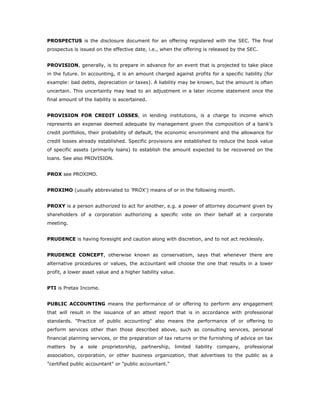 PROSPECTUS is the disclosure document for an offering registered with the SEC. The final
prospectus is issued on the effective date, i.e., when the offering is released by the SEC.


PROVISION, generally, is to prepare in advance for an event that is projected to take place
in the future. In accounting, it is an amount charged against profits for a specific liability (for
example: bad debts, depreciation or taxes). A liability may be known, but the amount is often
uncertain. This uncertainty may lead to an adjustment in a later income statement once the
final amount of the liability is ascertained.


PROVISION FOR CREDIT LOSSES, in lending institutions, is a charge to income which
represents an expense deemed adequate by management given the composition of a bank’s
credit portfolios, their probability of default, the economic environment and the allowance for
credit losses already established. Specific provisions are established to reduce the book value
of specific assets (primarily loans) to establish the amount expected to be recovered on the
loans. See also PROVISION.


PROX see PROXIMO.


PROXIMO (usually abbreviated to 'PROX') means of or in the following month.


PROXY is a person authorized to act for another, e.g. a power of attorney document given by
shareholders of a corporation authorizing a specific vote on their behalf at a corporate
meeting.


PRUDENCE is having foresight and caution along with discretion, and to not act recklessly.


PRUDENCE CONCEPT, otherwise known as conservatism, says that whenever there are
alternative procedures or values, the accountant will choose the one that results in a lower
profit, a lower asset value and a higher liability value.


PTI is Pretax Income.


PUBLIC ACCOUNTING means the performance of or offering to perform any engagement
that will result in the issuance of an attest report that is in accordance with professional
standards. "Practice of public accounting" also means the performance of or offering to
perform services other than those described above, such as consulting services, personal
financial planning services, or the preparation of tax returns or the furnishing of advice on tax
matters by a sole proprietorship, partnership, limited liability company, professional
association, corporation, or other business organization, that advertises to the public as a
"certified public accountant" or "public accountant."
 
