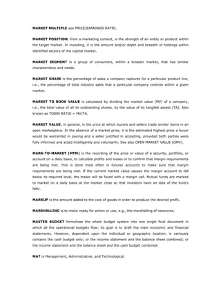 MARKET MULTIPLE see PRICE/EARNINGS RATIO.


MARKET POSITION, from a marketing context, is the strength of an entity or product within
the target market. In investing, it is the amount and/or depth and breadth of holdings within
identified sectors of the capital market.


MARKET SEGMENT is a group of consumers, within a broader market, that has similar
characteristics and needs.


MARKET SHARE is the percentage of sales a company captures for a particular product line,
i.e., the percentage of total industry sales that a particular company controls within a given
market.


MARKET TO BOOK VALUE is calculated by dividing the market value (MV) of a company,
i.e., the total value of all its outstanding shares, by the value of its tangible assets (TA). Also
known as TOBIN RATIO = MV/TA.


MARKET VALUE, in general, is the price at which buyers and sellers trade similar items in an
open marketplace. In the absence of a market price, it is the estimated highest price a buyer
would be warranted in paying and a seller justified in accepting, provided both parties were
fully informed and acted intelligently and voluntarily. See also OPEN MARKET VALUE (OMV).


MARK-TO-MARKET (MTM) is the recording of the price or value of a security, portfolio, or
account on a daily basis, to calculate profits and losses or to confirm that margin requirements
are being met. This is done most often in futures accounts to make sure that margin
requirements are being met. If the current market value causes the margin account to fall
below its required level, the trader will be faced with a margin call. Mutual funds are marked
to market on a daily basis at the market close so that investors have an idea of the fund's
NAV.


MARKUP is the amount added to the cost of goods in order to produce the desired profit.


MARSHALLING is to make ready for action or use, e.g., the marshalling of resources.


MASTER BUDGET formalizes the whole budget system into one single final document in
which all the operational budgets flow; its goal is to draft the main economic and financial
statements. However, dependent upon the individual or geographic location, is variously
contains the cash budget only; or the income statement and the balance sheet combined; or
the income statement and the balance sheet and the cash budget combined.


MAT is Management, Administrative, and Technological.
 