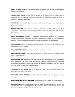 PUBLIC CORPORATION is a corporation formed by federal, state or local governments for
specific public purposes.


PUBLIC DEBT OFFICE, in the U.S., is a part of the Department of Treasury and is
responsible for the issuance, control, and payment of government issued securities in
compliance to existing regulations.


PUBLIC FUNDS is money funded in government securities or through the levy of taxes from a
governmental entity.


PUBLIC OFFERING is the sale of a new securities issue to the public by way of an
underwriter, a transaction that must be registered with the Securities and Exchange
Commission.


PUBLIC OWNERSHIP is either: a. Government ownership and operation of a productive
facility for the purposes of providing some goods or services to citizens; or, b. In investments,
portion of a corporations stock that is publicly traded and owned in the open market.


PURCHASE ACCOUNT is an account in which all inventory purchases are recorded; used with
the periodic inventory method.


PURCHASE AGREEMENT is a contract stating the terms of a purchase.


PURCHASE DISCOUNT is a reduction in the purchase price, allowed if payment is made
within a specified period.


PURCHASE METHOD is accounting for an acquisition using market value for the consolidation
of the two entities` net assets on the balance sheet. Generally, depreciation/amortization will
increase for this method (due to the creation of goodwill) compared to the POOLING OF
INTEREST METHOD resulting in lower net income.


PURCHASE MONEY AGREEMENT is an agreement under which a person pledges the
property or item bought as security.


PURCHASE MONEY INTEREST is that interest associated with the purchase money
mortgage.


PURCHASE MONEY MORTGAGE (PMM) is seller financing as a part of the purchase price.


PURCHASE ORDER is a written authorization for a vendor to supply goods or services at a
specified price over a specified time period. Acceptance of the purchase order constitutes a
purchase contract and is legally binding on all parties.
 