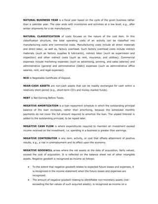 NATURAL BUSINESS YEAR is a fiscal year based on the cycle of the given business rather
than a calendar year. The year ends with inventories and activities at a low level, e.g., after
winter shipments for a ski manufacturer.


NATURAL CLASSIFICATION of costs focuses on the nature of the cost item. In this
classification structure, the total operating costs of an activity can be classified into
manufacturing costs and commercial costs. Manufacturing costs include all direct materials
and direct labor, as well as, factory overhead. Such factory overhead costs include indirect
materials (such as factory supplies & lubricants), indirect labor (such as supervision and
inspection) and other indirect costs (such as rent, insurance, and utilities). Commercial
expenses include marketing expenses (such as advertising, printing, and sales salaries) and
administrative (general and administrative (G&A)) expenses (such as administrative office
salaries, rent, and legal expenses).


NCD is Negotiable Certificate of Deposit.


NEAR-CASH ASSETS are non-cash assets that can be readily exchanged for cash within a
relatively short period (e.g., short-term CD's and money market funds).


NEBT is Net Earning Before Taxes.


NEGATIVE AMORTIZATION is a loan repayment schedule in which the outstanding principal
balance of the loan increases, rather than amortizing, because the scheduled monthly
payments do not cover the full amount required to amortize the loan. The unpaid Interest is
added to the outstanding principal, to be repaid later.


NEGATIVE CASH FLOW is where expenditures required to maintain an investment exceed
income received on the investment, i.e. spending in a business is greater than earnings.


NEGATIVE CONTRIBUTOR is any item, activity, or cost that offsets attainment of positive
results, e.g., a rise in unemployment and its effect upon the economy.


NEGATIVE GOODWILL arises where the net assets at the date of acquisition, fairly valued,
exceed the cost of acquisition. It is reflected on the balance sheet net of other intangible
assets. Negative goodwill is recognized as income as follows:


    •   To the extent that negative goodwill relates to expected future losses and expenses, it
        is recognized in the income statement when the future losses and expenses are
        recognized.
    •   The amount of negative goodwill relating to identifiable non-monetary assets (not
        exceeding the fair values of such acquired assets), is recognized as income on a
 
