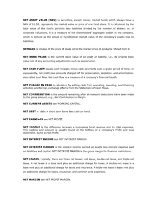 NET ASSET VALUE (NAV) in securities, except money market funds which always have a
NAV of $1.00, represents the market value or price of one fund share. It is calculated by the
total value of the fund's portfolio less liabilities divided by the number of shares; or, in
corporate valuations, it is a measure of the shareholders’ aggregate wealth in the company,
which is defined as the actual or hypothetical market value of the company’s assets less its
liabilities.


NETBACK is linkage of the price of crude oil to the market price of products refined from it.


NET BOOK VALUE is the current book value of an asset or liability; i.e., its original book
value net of any accounting adjustments such as depreciation.


NET CASH FLOW equals cash receipts minus cash payments over a given period of time; or
equivalently, net profit plus amounts charged off for depreciation, depletion, and amortization.
also called cash flow. Net cash flow is a measure of a company's financial health.


NET CHANGE IN CASH is calculated by adding cash from operating, investing, and financing
activities and foreign exchange effects from the Statement of Cash Flows.

NET CONTRIBUTION is the amount remaining after all relevant deductions have been made
to the gross amount, e.g., Net Contribution to Margin.

NET CURRENT ASSETS see WORKING CAPITAL.


NET DEBT is: debt + short term loans less cash on hand.


NET EARNINGS see NET PROFIT.


NET INCOME is the difference between a businesses total revenue and its total expenses.
This caption and amount is usually found at the bottom of a company's Profit and Loss
statement. Same as Net Profit.

NET INTEREST INCOME see NET INTEREST MARGIN.


NET INTEREST MARGIN is the interest income earned on assets less interest expense paid
on liabilities and capital. NET INTEREST MARGIN is the gross margin for financial institutions.


NET LEASES, typically, there are three net leases: net lease, double-net lease, and triple-net
lease. A net lease is a base rent plus an additional charge for taxes. A double-net lease is a
base rent plus an additional charge for taxes and insurance. A triple-net lease is base rent plus
an additional charge for taxes, insurance, and common area expenses.


NET MARGIN see NET PROFIT MARGIN.
 